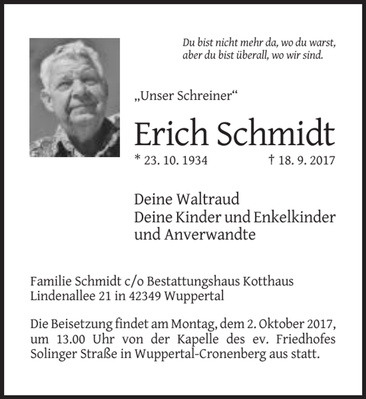 <p>Du bist nicht mehr da, wo du warst,<br />aber du bist überall, wo wir sind.</p><p>„Unser Schreiner“</p><p>Erich Schmidt<br />* 23. 10. 1934</p><p>† 18. 9. 2017</p><p>Deine Waltraud<br />Deine Kinder und Enkelkinder<br />und Anverwandte<br />Familie Schmidt c/o Bestattungshaus Kotthaus<br />Lindenallee 21 in 42349 Wuppertal<br />Die Beisetzung findet am Montag, dem 2. Oktober 2017,<br />um 13.00 Uhr von der Kapelle des ev. Friedhofes<br />Solinger Straße in Wuppertal-Cronenberg aus statt.</p>