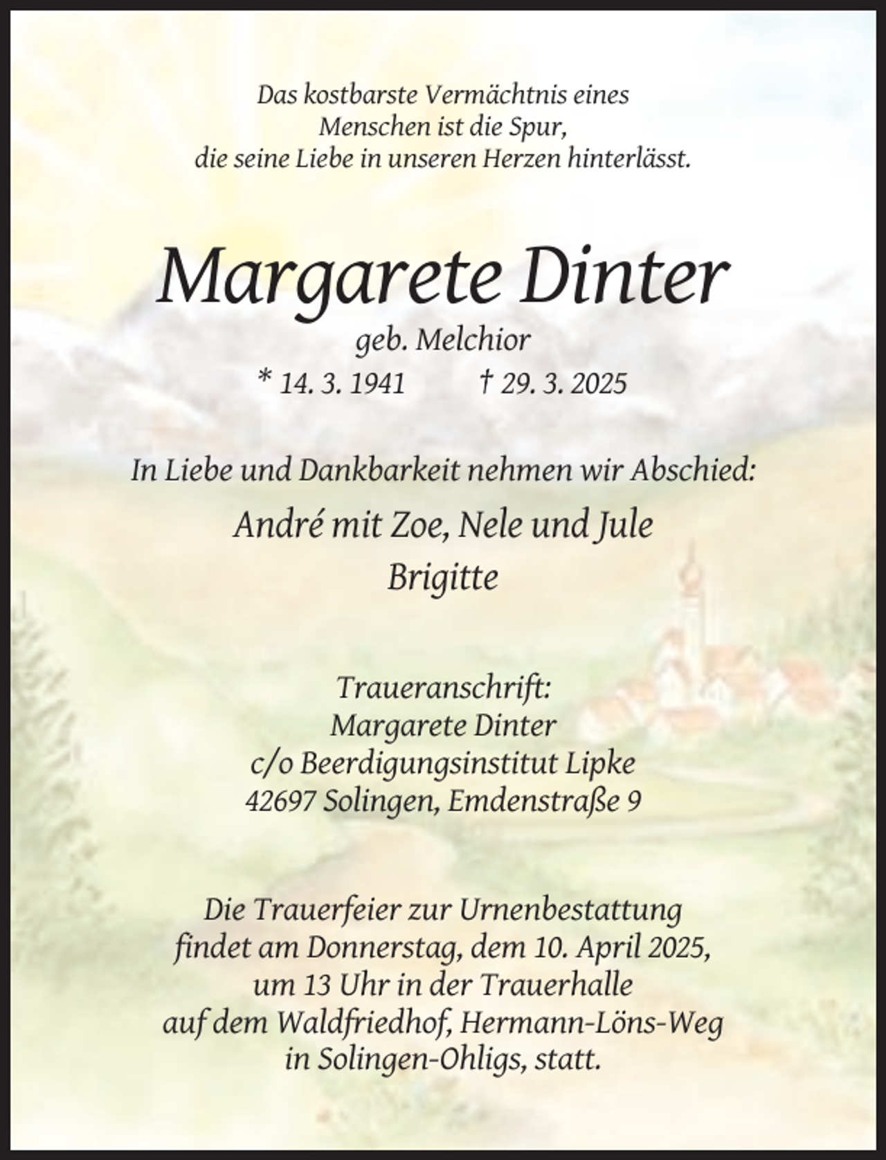 <p>Das kostbarste Vermächtnis eines<br />Menschen ist die Spur,<br />die seine Liebe in unseren Herzen hinterlässt.</p><p>Margarete Dinter<br />geb. Melchior<br />* 14. 3. 1941<br />† 29. 3. 2025<br />In Liebe und Dankbarkeit nehmen wir Abschied:</p><p>André mit Zoe, Nele und Jule<br />Brigitte</p><p>Traueranschrift:<br />Margarete Dinter<br />c/o Beerdigungsinstitut Lipke<br />42697 Solingen, Emdenstraße 9</p><p>Die Trauerfeier zur Urnenbestattung<br />findet am Donnerstag, dem 10. April 2025,<br />um 13 Uhr in der Trauerhalle<br />auf dem Waldfriedhof, Hermann-Löns-Weg<br />in Solingen-Ohligs, statt.</p>