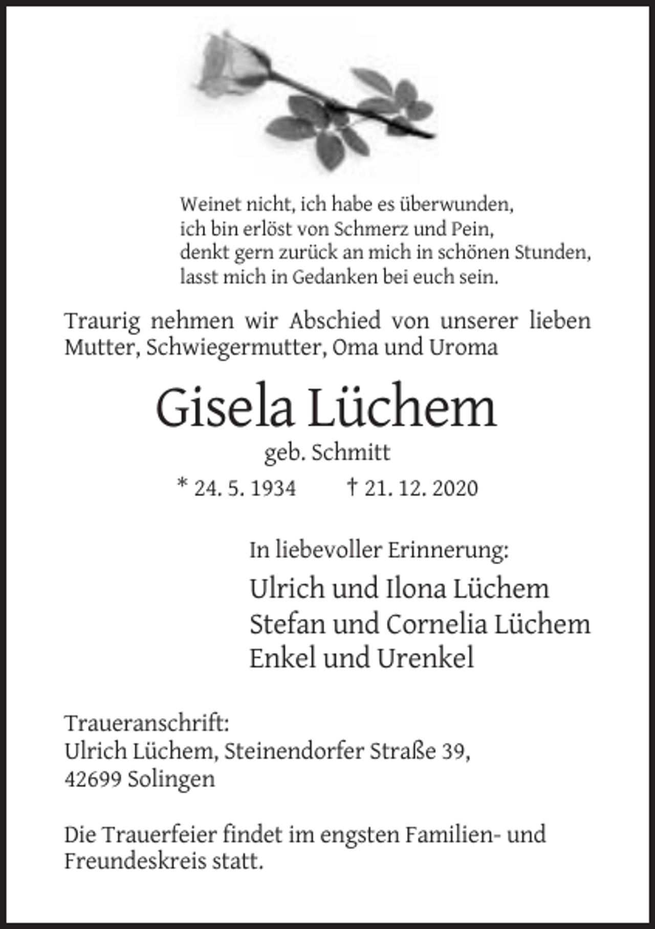 <p>Weinet nicht, ich habe es überwunden,<br />ich bin erlöst von Schmerz und Pein,<br />denkt gern zurück an mich in schönen Stunden,<br />lasst mich in Gedanken bei euch sein.</p><p>Traurig nehmen wir Abschied von unserer lieben<br />Mutter, Schwiegermutter, Oma und Uroma</p><p>Gisela Lüchem<br />geb. Schmitt<br />* 24. 5. 1934<br />† 21. 12. 2020<br />In liebevoller Erinnerung:</p><p>Ulrich und Ilona Lüchem<br />Stefan und Cornelia Lüchem<br />Enkel und Urenkel<br />Traueranschrift:<br />Ulrich Lüchem, Steinendorfer Straße 39,<br />42699 Solingen<br />Die Trauerfeier findet im engsten Familien- und<br />Freundeskreis statt.</p>