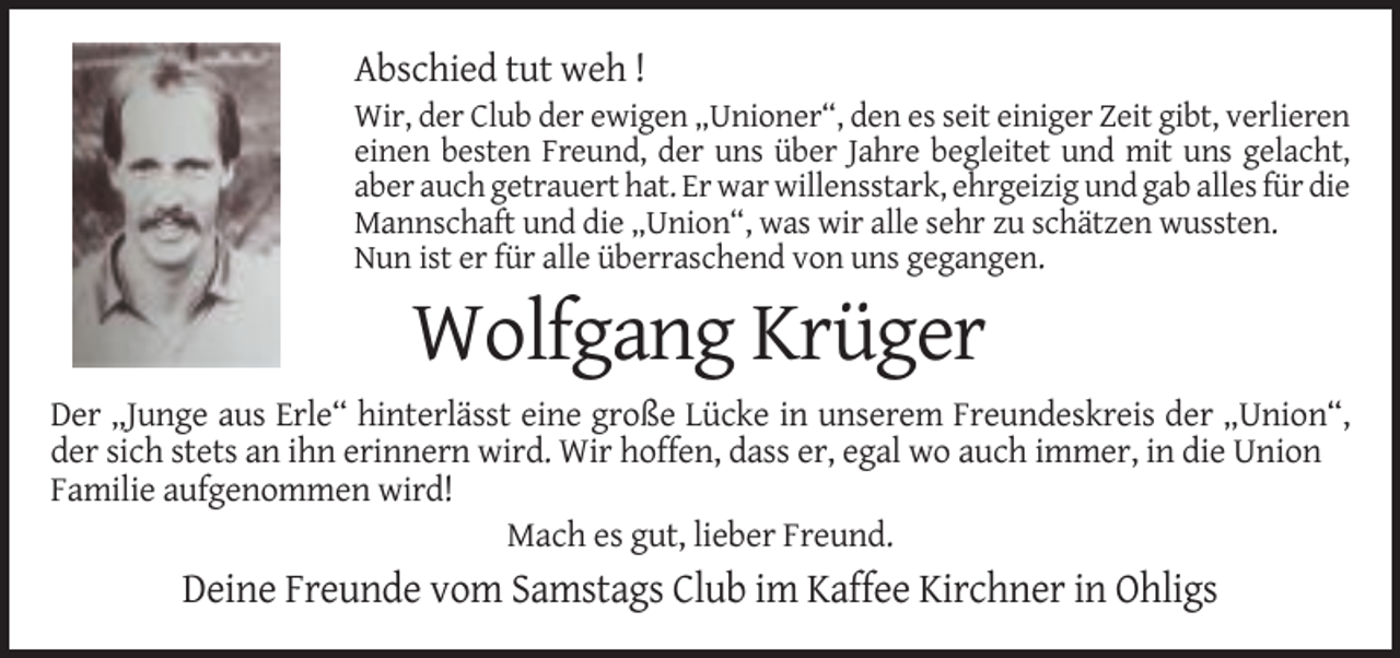 <p>Abschied tut weh !<br />Wir, der Club der ewigen „Unioner“, den es seit einiger Zeit gibt, verlieren<br />einen besten Freund, der uns über Jahre begleitet und mit uns gelacht,<br />aber auch getrauert hat. Er war willensstark, ehrgeizig und gab alles für die<br />Mannschaft und die „Union“, was wir alle sehr zu schätzen wussten.<br />Nun ist er für alle überraschend von uns gegangen.</p><p>Wolfgang Krüger<br />Der „Junge aus Erle“ hinterlässt eine große Lücke in unserem Freundeskreis der „Union“,<br />der sich stets an ihn erinnern wird. Wir hoffen, dass er, egal wo auch immer, in die Union<br />Familie aufgenommen wird!<br />Mach es gut, lieber Freund.</p><p>Deine Freunde vom Samstags Club im Kaffee Kirchner in Ohligs</p>