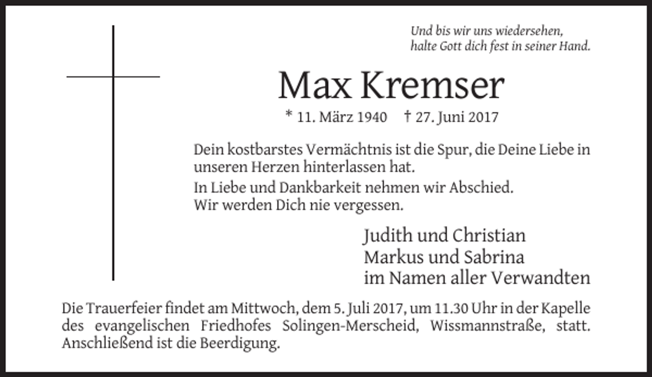 <p>Und bis wir uns wiedersehen,<br />halte Gott dich fest in seiner Hand.</p><p>Max Kremser<br />* 11. März 1940 † 27. Juni 2017<br />Dein kostbarstes Vermächtnis ist die Spur, die Deine Liebe in<br />unseren Herzen hinterlassen hat.<br />In Liebe und Dankbarkeit nehmen wir Abschied.<br />Wir werden Dich nie vergessen.</p><p>Judith und Christian<br />Markus und Sabrina<br />im Namen aller Verwandten<br />Die Trauerfeier findet am Mittwoch, dem 5. Juli 2017, um 11.30 Uhr in der Kapelle<br />des evangelischen Friedhofes Solingen-Merscheid, Wissmannstraße, statt.<br />Anschließend ist die Beerdigung.</p>