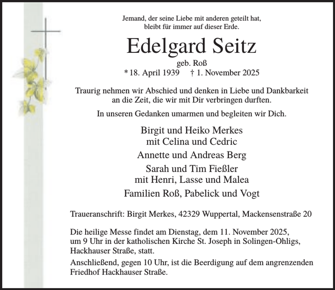 <p>Jemand, der seine Liebe mit anderen geteilt hat,<br />bleibt für immer auf dieser Erde.</p><p>Edelgard Seitz<br />geb. Roß<br />* 18. April 1939 † 1. November 2025<br />Traurig nehmen wir Abschied und denken in Liebe und Dankbarkeit<br />an die Zeit, die wir mit Dir verbringen durften.<br />In unseren Gedanken umarmen und begleiten wir Dich.</p><p>Birgit und Heiko Merkes<br />mit Celina und Cedric<br />Annette und Andreas Berg<br />Sarah und Tim Fießler<br />mit Henri, Lasse und Malea<br />Familien Roß, Pabelick und Vogt<br />Traueranschrift: Birgit Merkes, 42329 Wuppertal, Mackensenstraße 20<br />Die heilige Messe findet am Dienstag, dem 11. November 2025,<br />um 9 Uhr in der katholischen Kirche St. Joseph in Solingen-Ohligs,<br />Hackhauser Straße, statt.<br />Anschließend, gegen 10 Uhr, ist die Beerdigung auf dem angrenzenden<br />Friedhof Hackhauser Straße.</p>