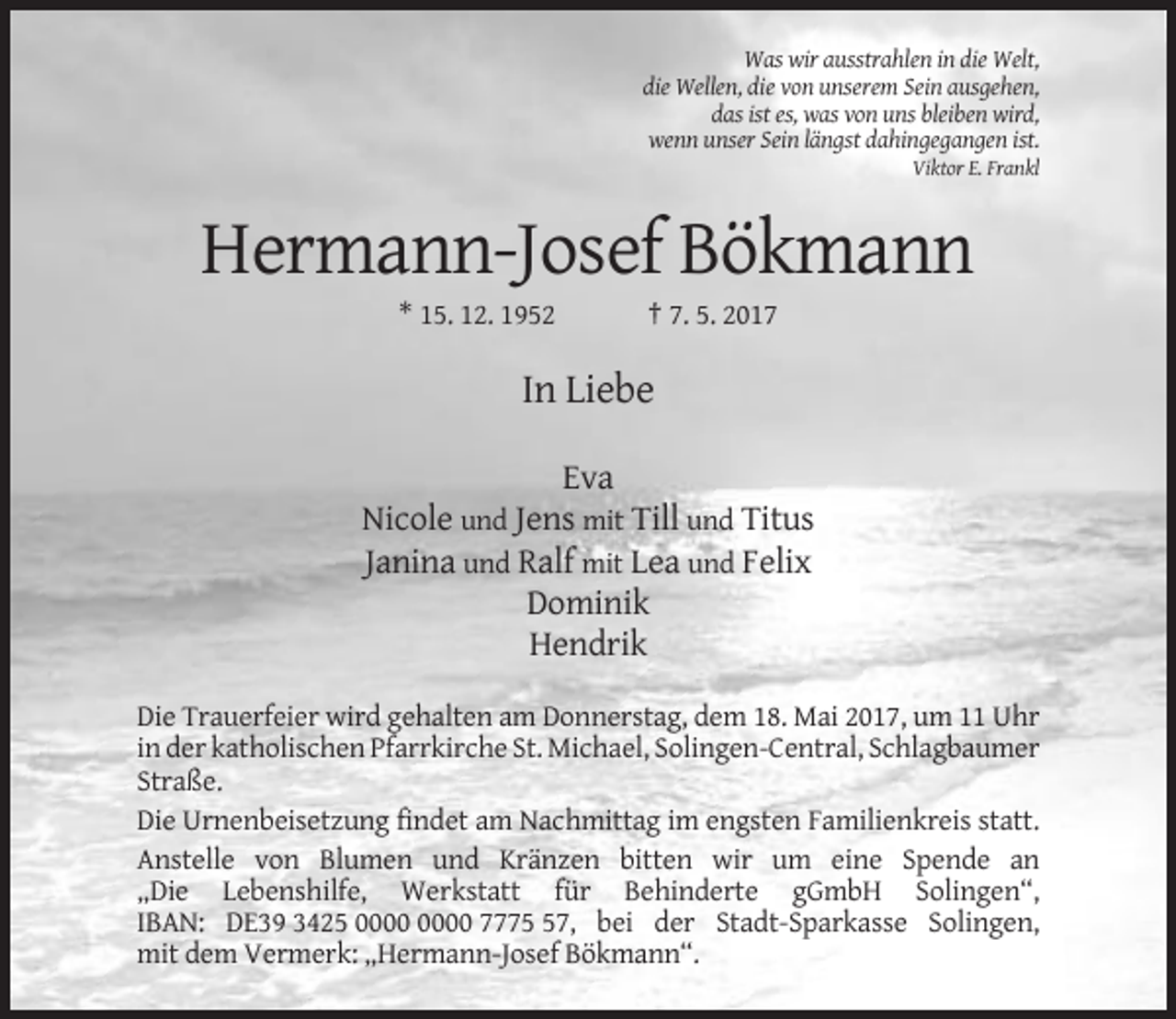 <p>Was wir ausstrahlen in die Welt,<br />die Wellen, die von unserem Sein ausgehen,<br />das ist es, was von uns bleiben wird,<br />wenn unser Sein längst dahingegangen ist.<br />Viktor E. Frankl</p><p>Hermann-Josef Bökmann<br />* 15. 12. 1952</p><p>† 7. 5. 2017</p><p>In Liebe<br />Eva<br />Nicole und Jens mit Till und Titus<br />Janina und Ralf mit Lea und Felix<br />Dominik<br />Hendrik<br />Die Trauerfeier wird gehalten am Donnerstag, dem 18. Mai 2017, um 11 Uhr<br />in der katholischen Pfarrkirche St. Michael, Solingen-Central, Schlagbaumer<br />Straße.<br />Die Urnenbeisetzung findet am Nachmittag im engsten Familienkreis statt.<br />Anstelle von Blumen und Kränzen bitten wir um eine Spende an<br />„Die Lebenshilfe, Werkstatt für Behinderte gGmbH Solingen“,<br />IBAN: DE39 3425 7777, bei der Stadt-Sparkasse Solingen,<br />mit dem Vermerk: „Hermann-Josef Bökmann“.</p>