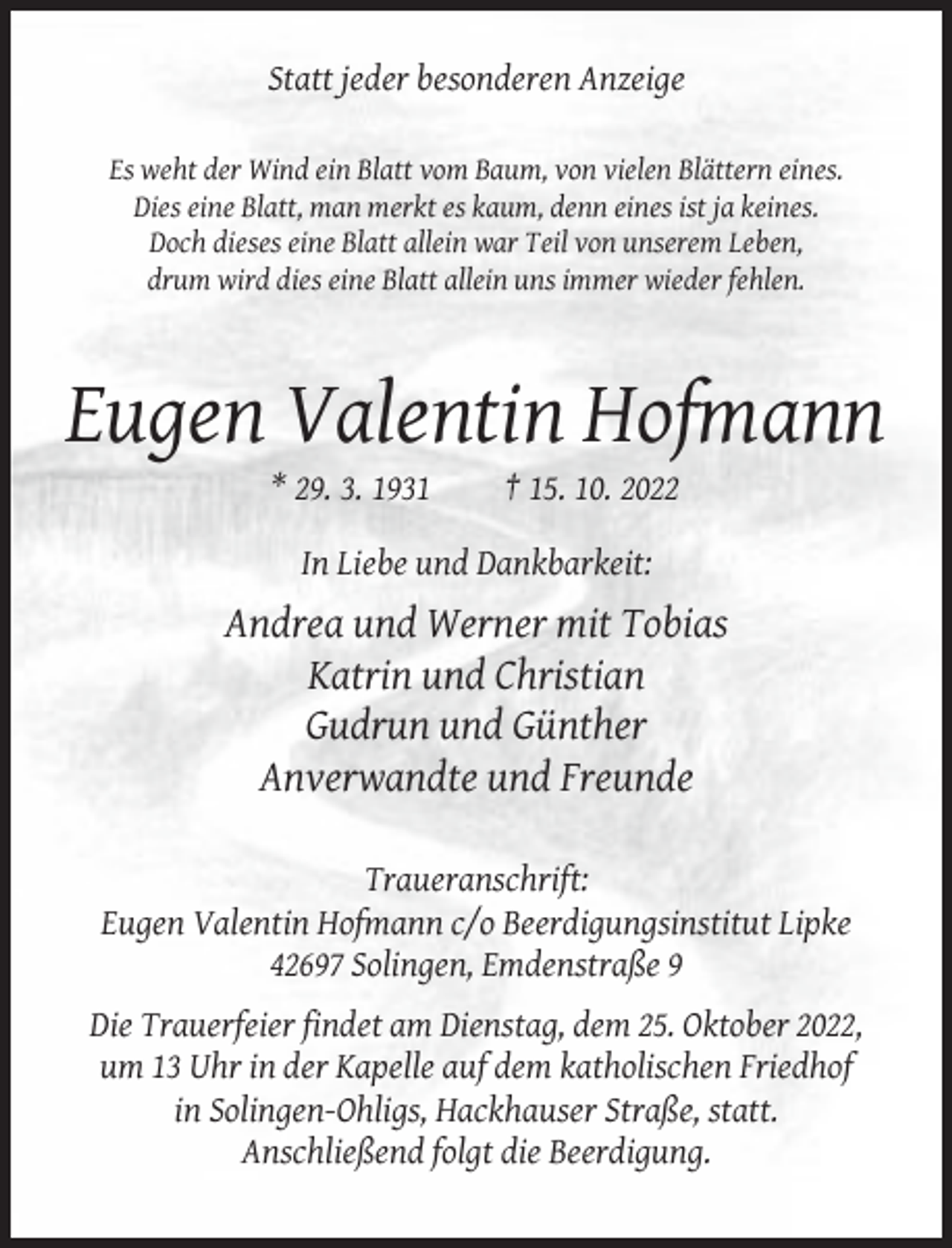 <p>Statt jeder besonderen Anzeige<br />Es weht der Wind ein Blatt vom Baum, von vielen Blättern eines.<br />Dies eine Blatt, man merkt es kaum, denn eines ist ja keines.<br />Doch dieses eine Blatt allein war Teil von unserem Leben,<br />drum wird dies eine Blatt allein uns immer wieder fehlen.</p><p>Eugen Valentin Hofmann<br />* 29. 3. 1931</p><p>† 15. 10. 2022</p><p>In Liebe und Dankbarkeit:</p><p>Andrea und Werner mit Tobias<br />Katrin und Christian<br />Gudrun und Günther<br />Anverwandte und Freunde<br />Traueranschrift:<br />Eugen Valentin Hofmann c/o Beerdigungsinstitut Lipke<br />42697 Solingen, Emdenstraße 9<br />Die Trauerfeier findet am Dienstag, dem 25. Oktober 2022,<br />um 13 Uhr in der Kapelle auf dem katholischen Friedhof<br />in Solingen-Ohligs, Hackhauser Straße, statt.<br />Anschließend folgt die Beerdigung.</p>