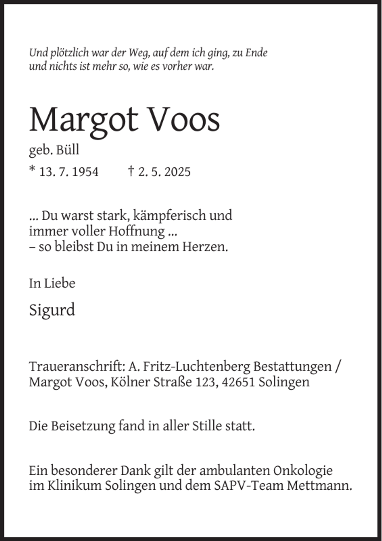 <p>Und plötzlich war der Weg, auf dem ich ging, zu Ende<br />und nichts ist mehr so, wie es vorher war.</p><p>Margot Voos<br />geb. Büll<br />* 13. 7. 1954</p><p>† 2. 5. 2025</p><p>... Du warst stark, kämpferisch und<br />immer voller Hoffnung ...<br />– so bleibst Du in meinem Herzen.<br />In Liebe</p><p>Sigurd</p><p>Traueranschrift: A. Fritz-Luchtenberg Bestattungen /<br />Margot Voos, Kölner Straße 123, 42651 Solingen</p><p>Die Beisetzung fand in aller Stille statt.</p><p>Ein besonderer Dank gilt der ambulanten Onkologie<br />im Klinikum Solingen und dem SAPV-Team Mettmann.</p>