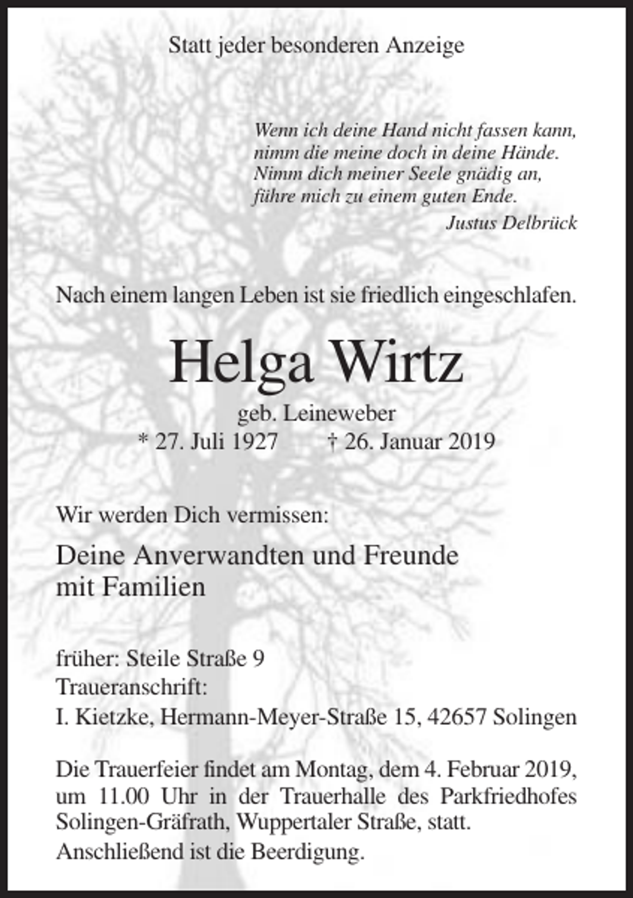 <p>Statt jeder besonderen Anzeige</p><p>Wenn ich deine Hand nicht fassen kann,<br />nimm die meine doch in deine Hände.<br />Nimm dich meiner Seele gnädig an,<br />führe mich zu einem guten Ende.<br />Justus Delbrück</p><p>Nach einem langen Leben ist sie friedlich eingeschlafen.</p><p>Helga Wirtz<br />geb. Leineweber<br />* 27. Juli 1927<br />† 26. Januar 2019<br />Wir werden Dich vermissen:</p><p>Deine Anverwandten und Freunde<br />mit Familien<br />früher: Steile Straße 9<br />Traueranschrift:<br />I. Kietzke, Hermann-Meyer-Straße 15, 42657 Solingen<br />Die Trauerfeier findet am Montag, dem 4. Februar 2019,<br />um 11.00 Uhr in der Trauerhalle des Parkfriedhofes<br />Solingen-Gräfrath, Wuppertaler Straße, statt.<br />Anschließend ist die Beerdigung.</p>