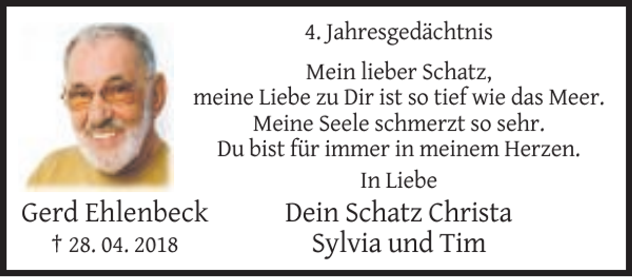 <p>4. Jahresgedächtnis<br />Mein lieber Schatz,<br />meine Liebe zu Dir ist so tief wie das Meer.<br />Meine Seele schmerzt so sehr.<br />Du bist für immer in meinem Herzen.<br />In Liebe</p><p>Gerd Ehlenbeck<br />† 28. 04. 2018</p><p>Dein Schatz Christa<br />Sylvia und Tim</p>