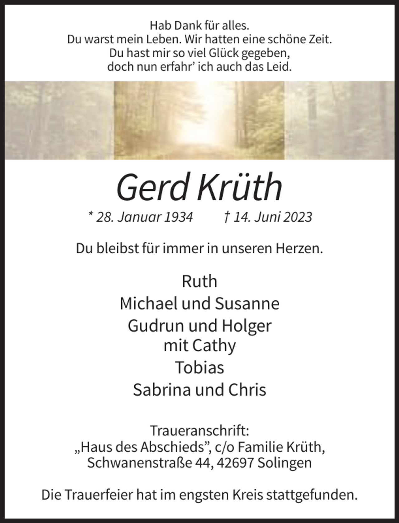 <p>Hab Dank für alles.<br />Du warst mein Leben. Wir hatten eine schöne Zeit.<br />Du hast mir so viel Glück gegeben,<br />doch nun erfahr’ ich auch das Leid.</p><p>Gerd Krüth<br />* 28. Januar 1934</p><p>† 14. Juni 2023</p><p>Du bleibst für immer in unseren Herzen.</p><p>Ruth<br />Michael und Susanne<br />Gudrun und Holger<br />mit Cathy<br />Tobias<br />Sabrina und Chris<br />Traueranschrift:<br />„Haus des Abschieds”, c/o Familie Krüth,<br />Schwanenstraße 44, 42697 Solingen<br />Die Trauerfeier hat im engsten Kreis stattgefunden.</p>
