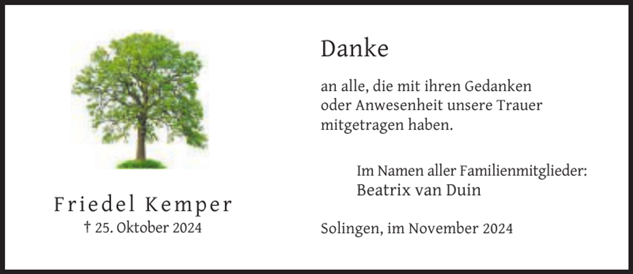 <p>Danke<br />an alle, die mit ihren Gedanken<br />oder Anwesenheit unsere Trauer<br />mitgetragen haben.<br />Im Namen aller Familienmitglieder:</p><p>Beatrix van Duin</p><p>Friedel Kemper<br />† 25. Oktober 2024</p><p>Solingen, im November 2024</p>