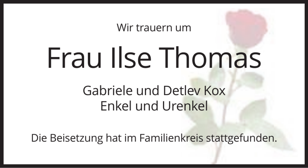 <p>Wir trauern um</p><p>Frau Ilse Thomas<br />Gabriele und Detlev Kox<br />Enkel und Urenkel<br />Die Beisetzung hat im Familienkreis stattgefunden.</p>