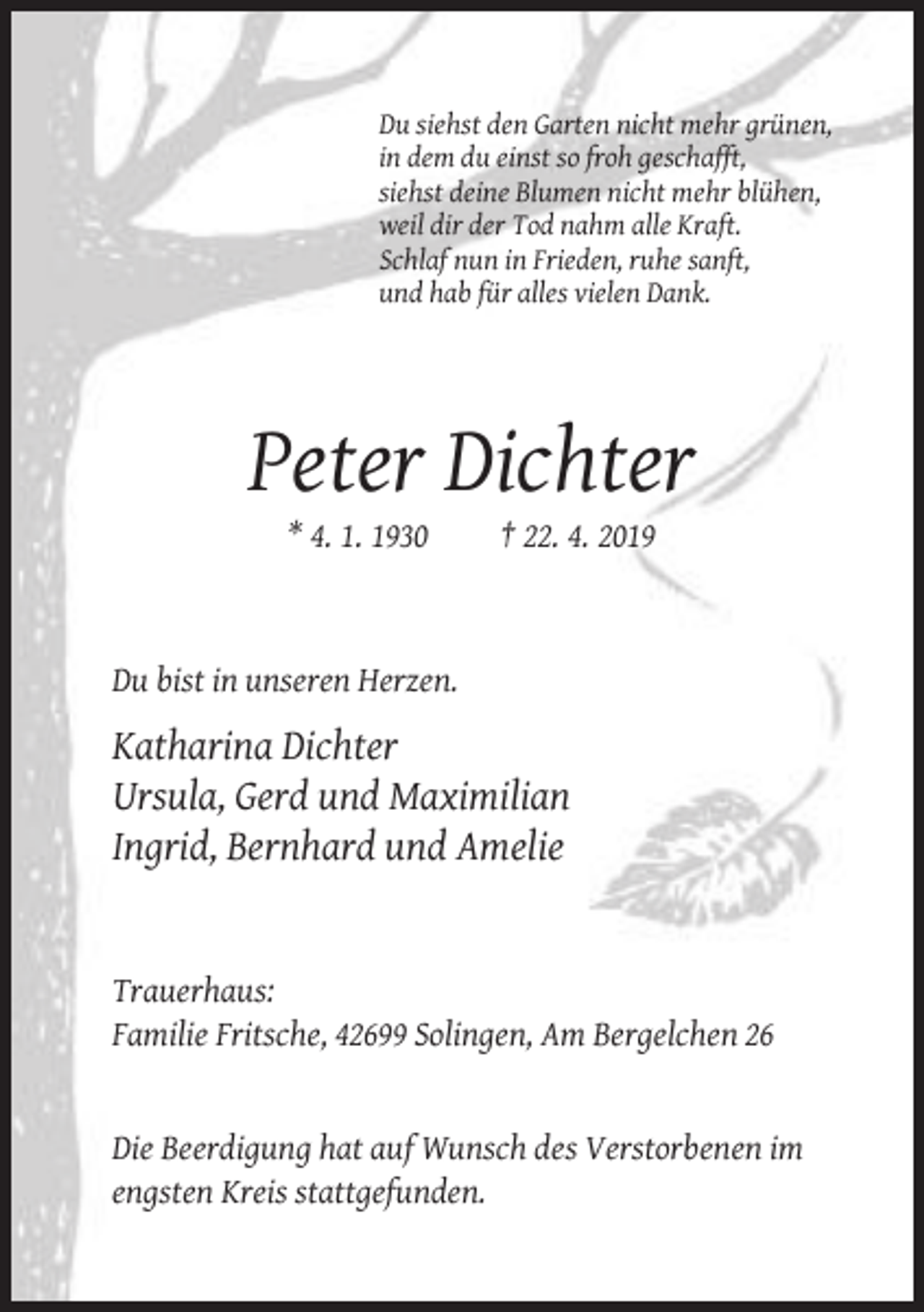 <p>Du siehst den Garten nicht mehr grünen,<br />in dem du einst so froh geschafft,<br />siehst deine Blumen nicht mehr blühen,<br />weil dir der Tod nahm alle Kraft.<br />Schlaf nun in Frieden, ruhe sanft,<br />und hab für alles vielen Dank.</p><p>Peter Dichter<br />* 4. 1. 1930</p><p>† 22. 4. 2019</p><p>Du bist in unseren Herzen.</p><p>Katharina Dichter<br />Ursula, Gerd und Maximilian<br />Ingrid, Bernhard und Amelie</p><p>Trauerhaus:<br />Familie Fritsche, 42699 Solingen, Am Bergelchen 26</p><p>Die Beerdigung hat auf Wunsch des Verstorbenen im<br />engsten Kreis stattgefunden.</p>