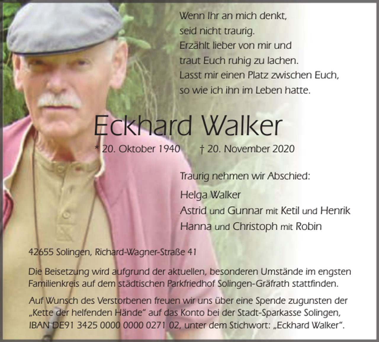 <p>Wenn Ihr an mich denkt,<br />seid nicht traurig.<br />Erzählt lieber von mir und<br />traut Euch ruhig zu lachen.<br />Lasst mir einen Platz zwischen Euch,<br />so wie ich ihn im Leben hatte.</p><p>Eckhard Walker<br />* 20. Oktober 1940</p><p>† 20. November 2020</p><p>Traurig nehmen wir Abschied:</p><p>Helga Walker<br />Astrid und Gunnar mit Ketil und Henrik<br />Hanna und Christoph mit Robin<br />42655 Solingen, Richard-Wagner-Straße 41<br />Die Beisetzung wird aufgrund der aktuellen, besonderen Umstände im engsten<br />Familienkreis auf dem städtischen Parkfriedhof Solingen-Gräfrath stattfinden.<br />Auf Wunsch des Verstorbenen freuen wir uns über eine Spende zugunsten der<br />„Kette der helfenden Hände“ auf das Konto bei der Stadt-Sparkasse Solingen,<br />IBAN DE91 3425 0271 02, unter dem Stichwort: „Eckhard Walker“.</p>