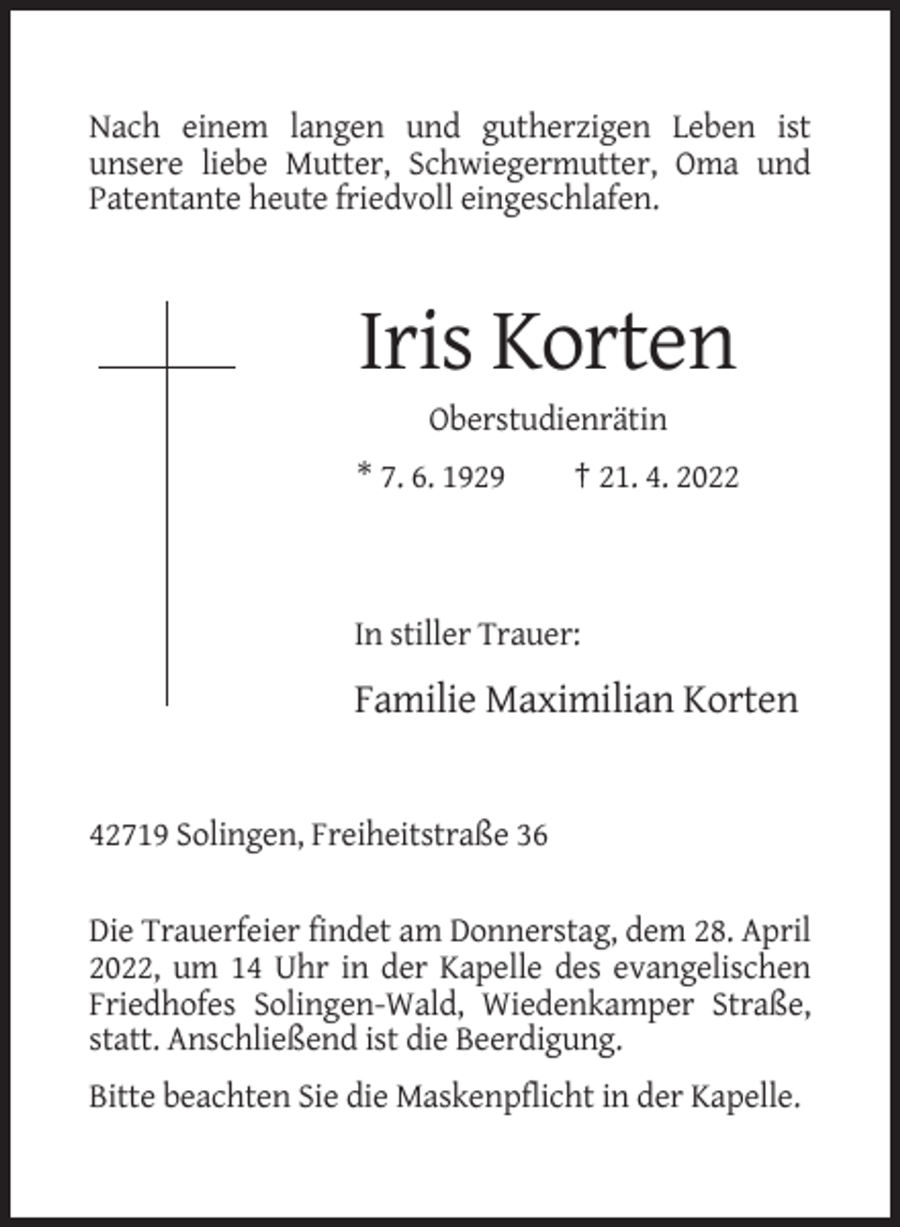 <p>Nach einem langen und gutherzigen Leben ist<br />unsere liebe Mutter, Schwiegermutter, Oma und<br />Patentante heute friedvoll eingeschlafen.</p><p>Iris Korten<br />Oberstudienrätin<br />* 7. 6. 1929</p><p>† 21. 4. 2022</p><p>In stiller Trauer:</p><p>Familie Maximilian Korten</p><p>42719 Solingen, Freiheitstraße 36<br />Die Trauerfeier findet am Donnerstag, dem 28. April<br />2022, um 14 Uhr in der Kapelle des evangelischen<br />Friedhofes Solingen-Wald, Wiedenkamper Straße,<br />statt. Anschließend ist die Beerdigung.<br />Bitte beachten Sie die Maskenpflicht in der Kapelle.</p>