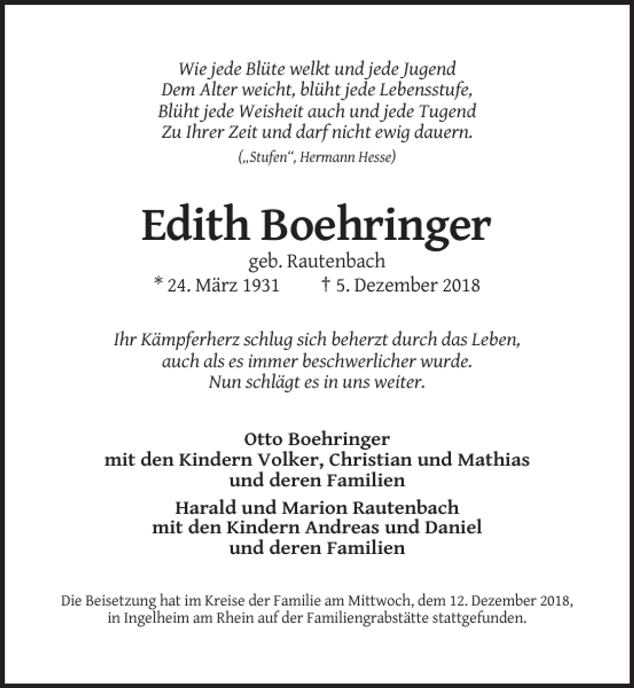 <p>Wie jede Blüte welkt und jede Jugend<br />Dem Alter weicht, blüht jede Lebensstufe,<br />Blüht jede Weisheit auch und jede Tugend<br />Zu Ihrer Zeit und darf nicht ewig dauern.<br />(„Stufen“, Hermann Hesse)</p><p>Edith Boehringer<br />geb. Rautenbach<br />* 24. März 1931<br />† 5. Dezember 2018<br />Ihr Kämpferherz schlug sich beherzt durch das Leben,<br />auch als es immer beschwerlicher wurde.<br />Nun schlägt es in uns weiter.</p><p>Otto Boehringer<br />mit den Kindern Volker, Christian und Mathias<br />und deren Familien<br />Harald und Marion Rautenbach<br />mit den Kindern Andreas und Daniel<br />und deren Familien<br />Die Beisetzung hat im Kreise der Familie am Mittwoch, dem 12. Dezember 2018,<br />in Ingelheim am Rhein auf der Familiengrabstätte stattgefunden.</p>
