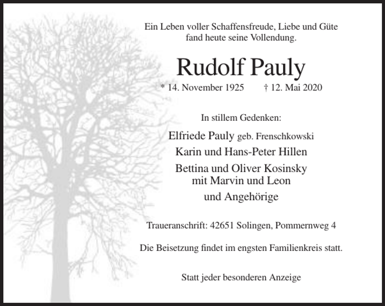 <p>Ein Leben voller Schaffensfreude, Liebe und Güte<br />fand heute seine Vollendung.</p><p>Rudolf Pauly<br />* 14. November 1925</p><p>† 12. Mai 2020</p><p>In stillem Gedenken:</p><p>Elfriede Pauly geb. Frenschkowski<br />Karin und Hans-Peter Hillen<br />Bettina und Oliver Kosinsky<br />mit Marvin und Leon<br />und Angehörige<br />Traueranschrift: 42651 Solingen, Pommernweg 4<br />Die Beisetzung findet im engsten Familienkreis statt.<br />Statt jeder besonderen Anzeige</p>