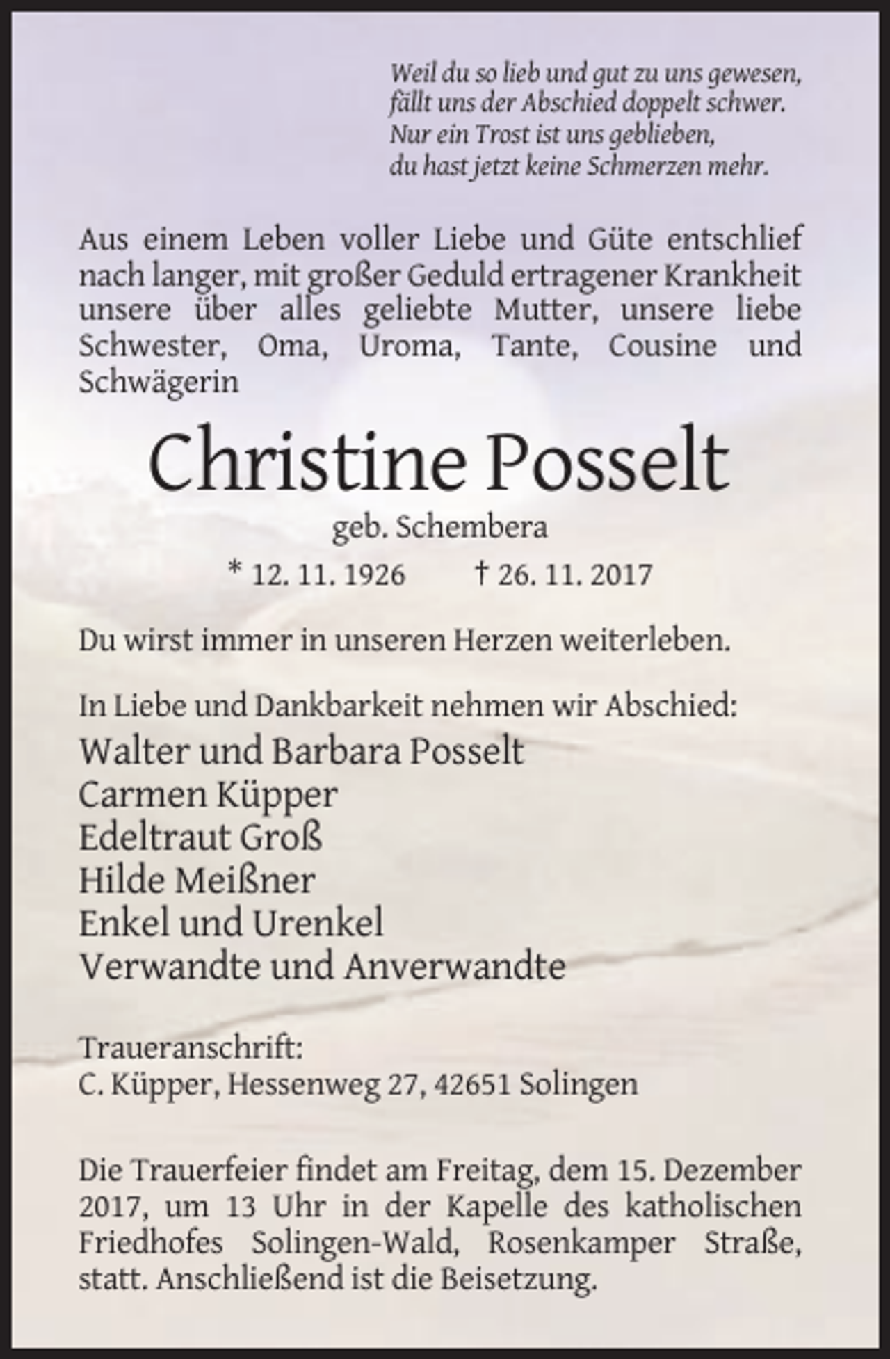 <p>Weil du so lieb und gut zu uns gewesen,<br />fällt uns der Abschied doppelt schwer.<br />Nur ein Trost ist uns geblieben,<br />du hast jetzt keine Schmerzen mehr.</p><p>Aus einem Leben voller Liebe und Güte entschlief<br />nach langer, mit großer Geduld ertragener Krankheit<br />unsere über alles geliebte Mutter, unsere liebe<br />Schwester, Oma, Uroma, Tante, Cousine und<br />Schwägerin</p><p>Christine Posselt<br />geb. Schembera<br />* 12. 11. 1926<br />† 26. 11. 2017<br />Du wirst immer in unseren Herzen weiterleben.<br />In Liebe und Dankbarkeit nehmen wir Abschied:</p><p>Walter und Barbara Posselt<br />Carmen Küpper<br />Edeltraut Groß<br />Hilde Meißner<br />Enkel und Urenkel<br />Verwandte und Anverwandte<br />Traueranschrift:<br />C. Küpper, Hessenweg 27, 42651 Solingen<br />Die Trauerfeier findet am Freitag, dem 15. Dezember<br />2017, um 13 Uhr in der Kapelle des katholischen<br />Friedhofes Solingen-Wald, Rosenkamper Straße,<br />statt. Anschließend ist die Beisetzung.</p>