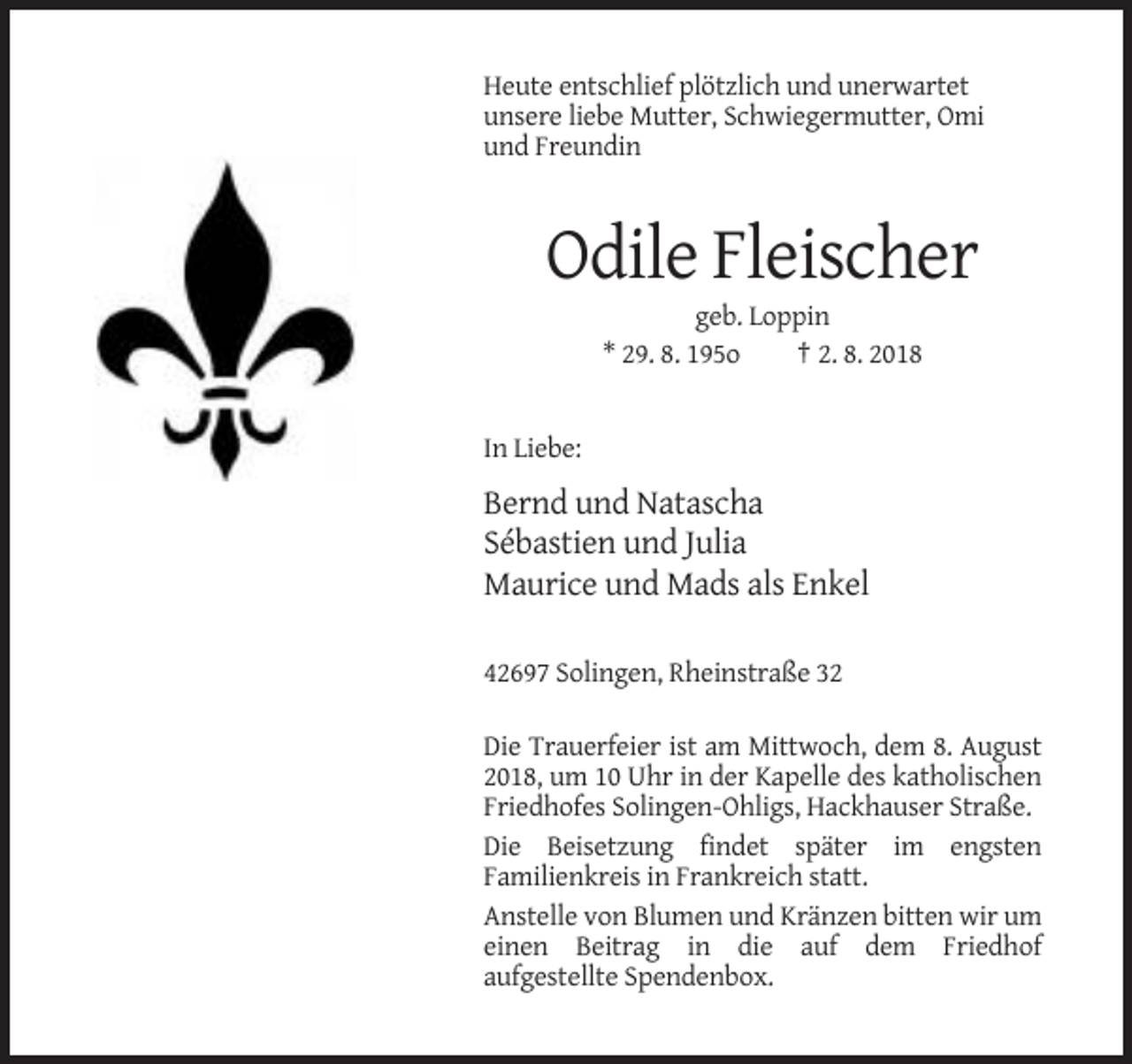 <p>Heute entschlief plötzlich und unerwartet<br />unsere liebe Mutter, Schwiegermutter, Omi<br />und Freundin</p><p>Odile Fleischer<br />geb. Loppin<br />* 29. 8. 195o<br />† 2. 8. 2018</p><p>In Liebe:</p><p>Bernd und Natascha<br />Sébastien und Julia<br />Maurice und Mads als Enkel<br />42697 Solingen, Rheinstraße 32<br />Die Trauerfeier ist am Mittwoch, dem 8. August<br />2018, um 10 Uhr in der Kapelle des katholischen<br />Friedhofes Solingen-Ohligs, Hackhauser Straße.<br />Die Beisetzung findet später im engsten<br />Familienkreis in Frankreich statt.<br />Anstelle von Blumen und Kränzen bitten wir um<br />einen Beitrag in die auf dem Friedhof<br />aufgestellte Spendenbox.</p>