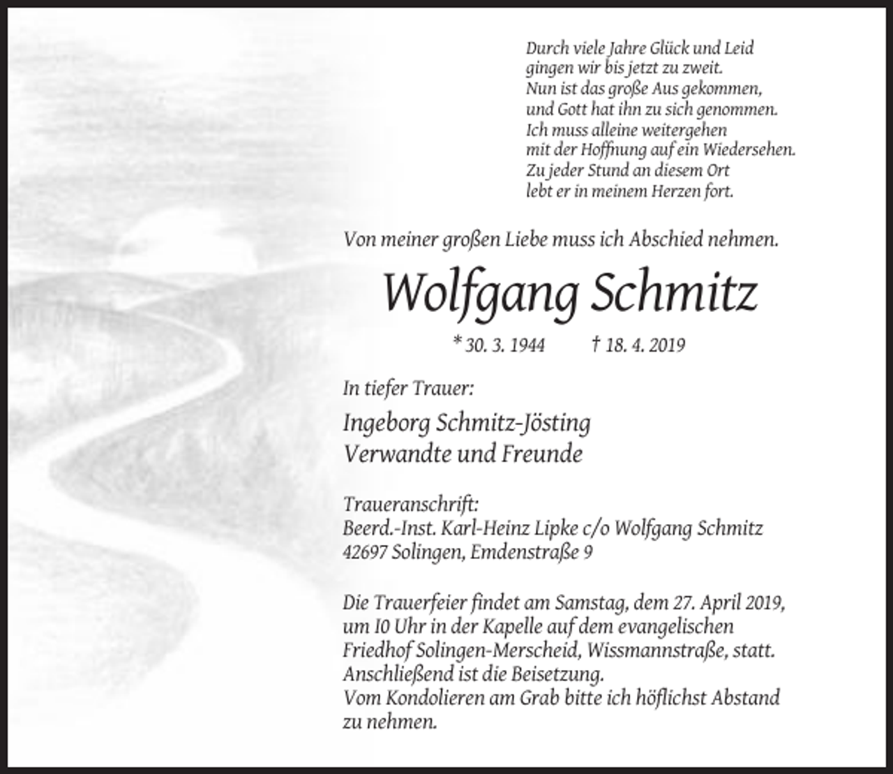 <p>Durch viele Jahre Glück und Leid<br />gingen wir bis jetzt zu zweit.<br />Nun ist das große Aus gekommen,<br />und Gott hat ihn zu sich genommen.<br />Ich muss alleine weitergehen<br />mit der Hoffnung auf ein Wiedersehen.<br />Zu jeder Stund an diesem Ort<br />lebt er in meinem Herzen fort.</p><p>Von meiner großen Liebe muss ich Abschied nehmen.</p><p>Wolfgang Schmitz<br />* 30. 3. 1944</p><p>† 18. 4. 2019</p><p>In tiefer Trauer:</p><p>Ingeborg Schmitz-Jösting<br />Verwandte und Freunde<br />Traueranschrift:<br />Beerd.-Inst. Karl-Heinz Lipke c/o Wolfgang Schmitz<br />42697 Solingen, Emdenstraße 9<br />Die Trauerfeier findet am Samstag, dem 27. April 2019,<br />um I0 Uhr in der Kapelle auf dem evangelischen<br />Friedhof Solingen-Merscheid, Wissmannstraße, statt.<br />Anschließend ist die Beisetzung.<br />Vom Kondolieren am Grab bitte ich höflichst Abstand<br />zu nehmen.</p>