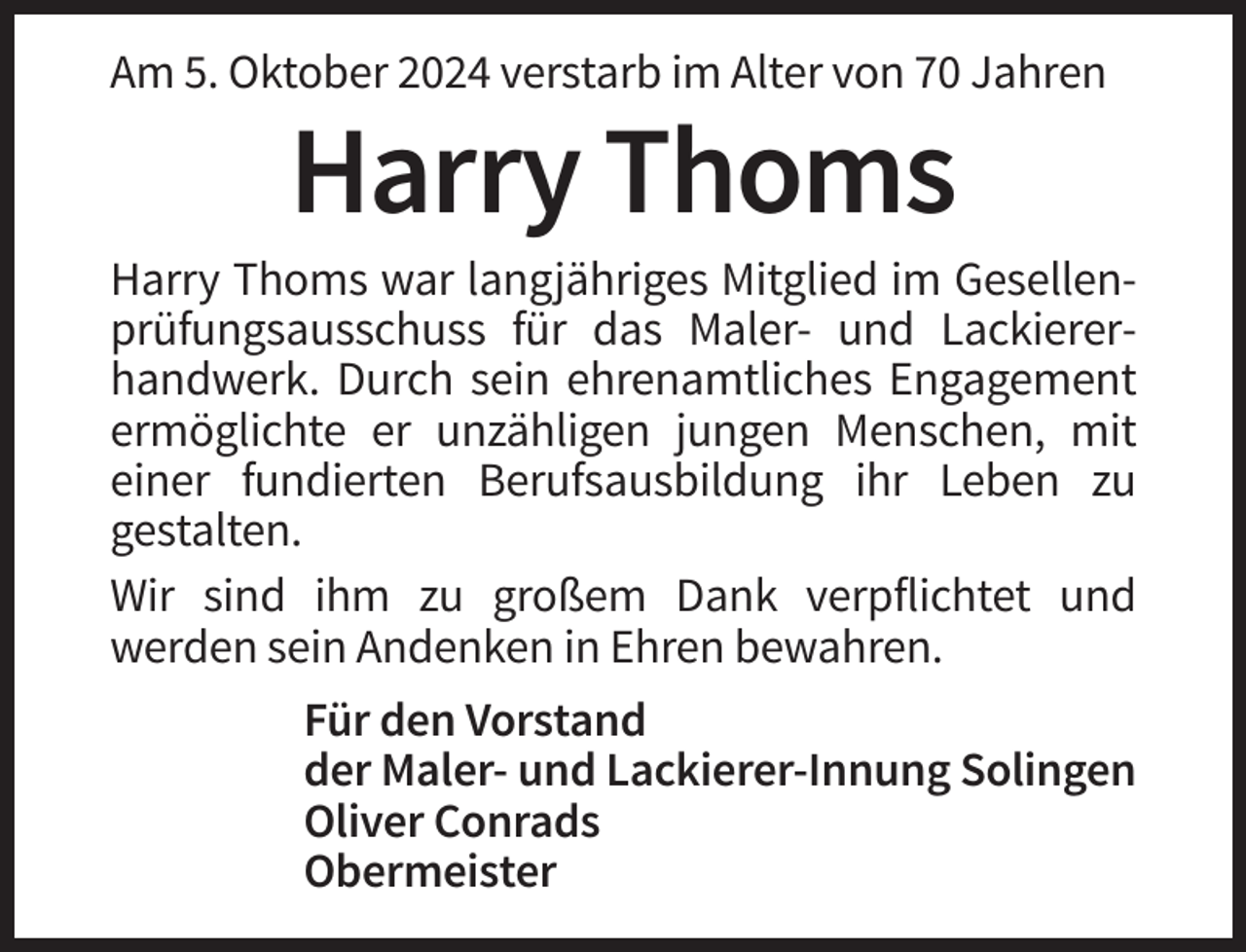<p>Am 5. Oktober 2024 verstarb im Alter von 70 Jahren</p><p>Harry Thoms<br />Harry Thoms war langjähriges Mitglied im Gesellenprüfungsausschuss für das Maler- und Lackiererhandwerk. Durch sein ehrenamtliches Engagement<br />ermöglichte er unzähligen jungen Menschen, mit<br />einer fundierten Berufsausbildung ihr Leben zu<br />gestalten.<br />Wir sind ihm zu großem Dank verpflichtet und<br />werden sein Andenken in Ehren bewahren.<br />Für den Vorstand<br />der Maler- und Lackierer-Innung Solingen<br />Oliver Conrads<br />Obermeister</p>
