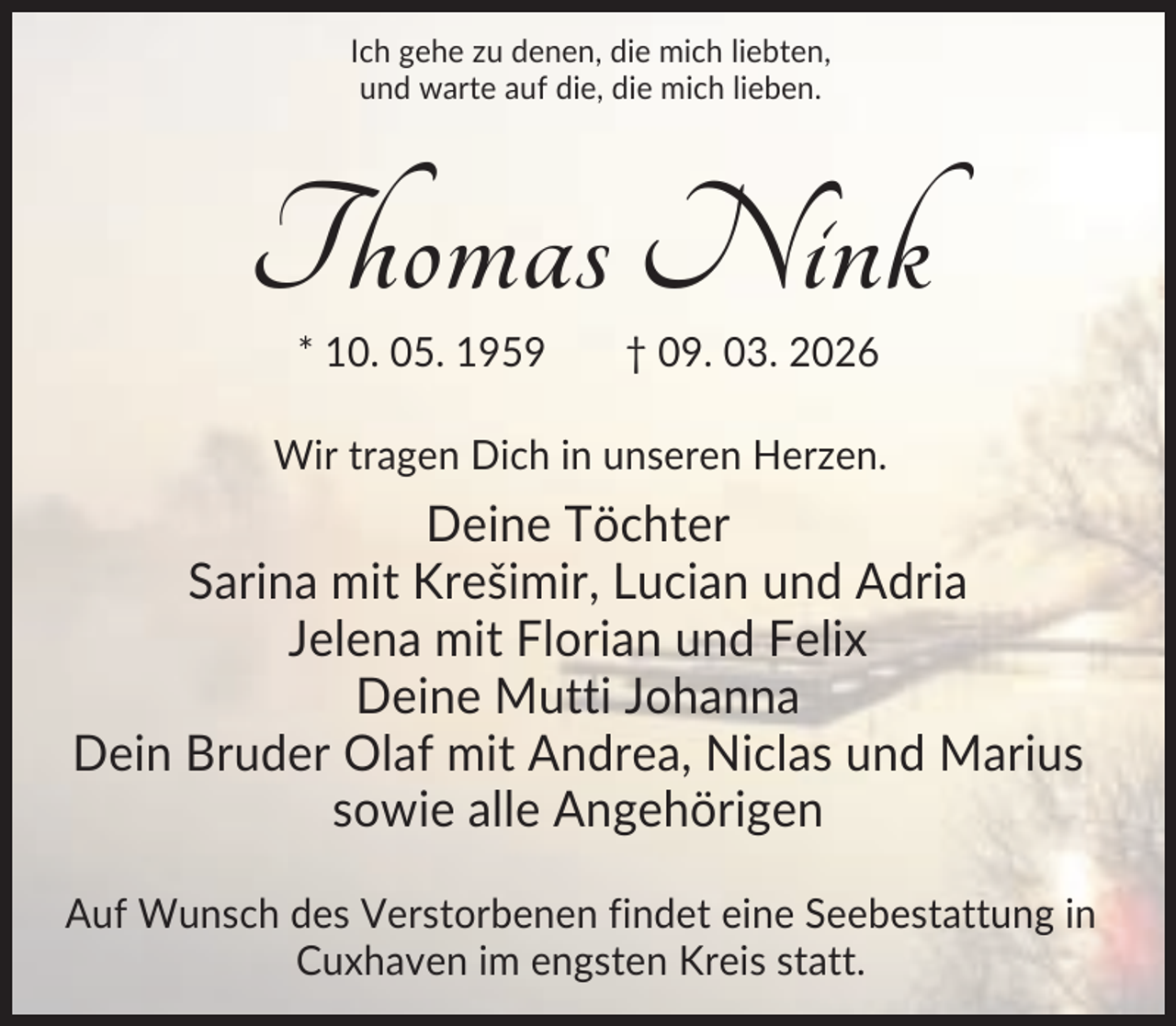 <p>Ich gehe zu denen, die mich liebten,<br />und warte auf die, die mich lieben.</p><p>Thomas Nink<br />* 10. 05. 1959</p><p>† 09. 03. 2026</p><p>Wir tragen Dich in unseren Herzen.</p><p>Deine Töchter<br />Sarina mit Krešimir, Lucian und Adria<br />Jelena mit Florian und Felix<br />Deine Mutti Johanna<br />Dein Bruder Olaf mit Andrea, Niclas und Marius<br />sowie alle Angehörigen<br />Auf Wunsch des Verstorbenen findet eine Seebestattung in<br />Cuxhaven im engsten Kreis statt.</p>