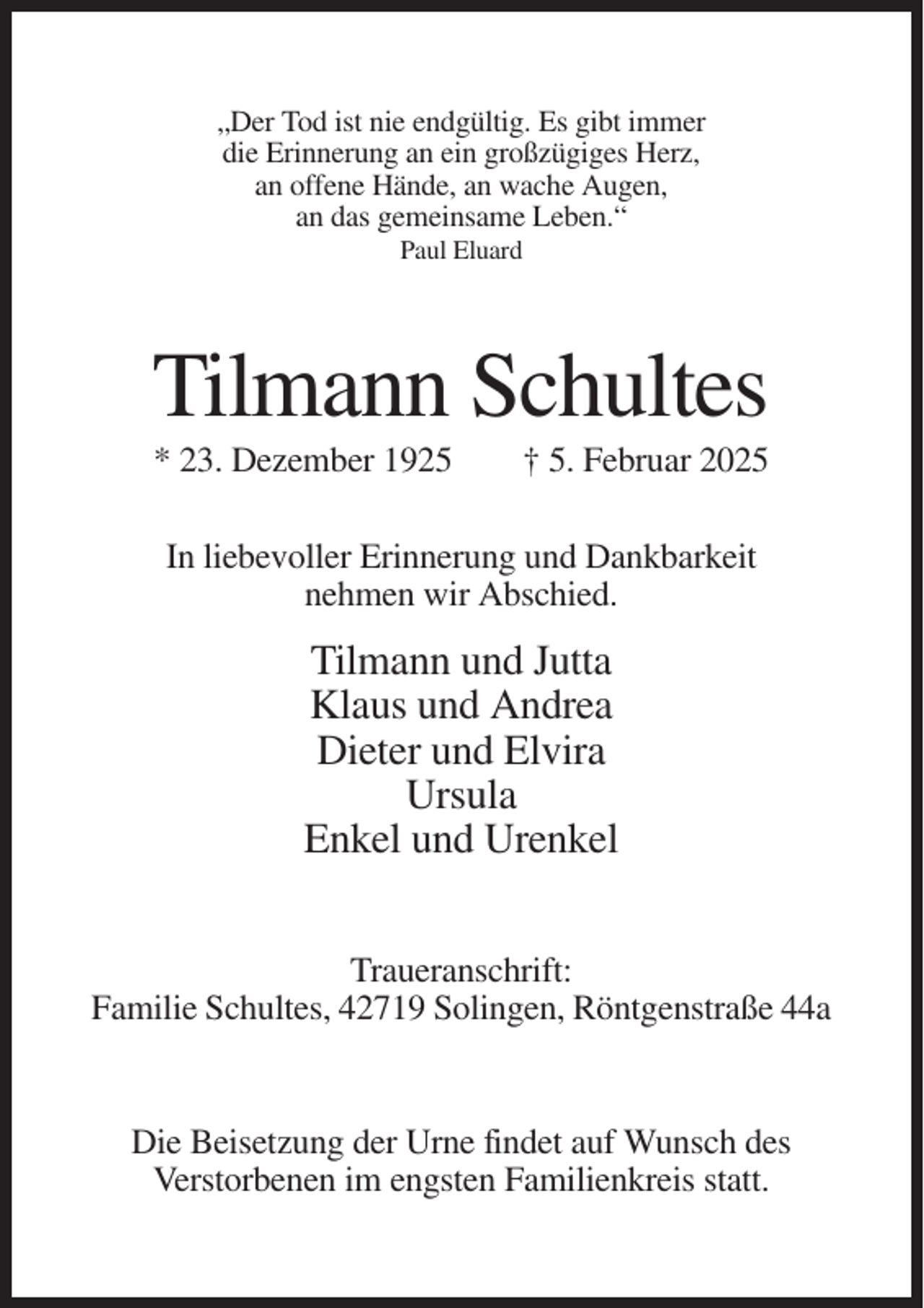 <p>„Der Tod ist nie endgültig. Es gibt immer<br />die Erinnerung an ein großzügiges Herz,<br />an offene Hände, an wache Augen,<br />an das gemeinsame Leben.“<br />Paul Eluard</p><p>Tilmann Schultes<br />* 23. Dezember 1925</p><p>† 5. Februar 2025</p><p>In liebevoller Erinnerung und Dankbarkeit<br />nehmen wir Abschied.</p><p>Tilmann und Jutta<br />Klaus und Andrea<br />Dieter und Elvira<br />Ursula<br />Enkel und Urenkel<br />Traueranschrift:<br />Familie Schultes, 42719 Solingen, Röntgenstraße 44a</p><p>Die Beisetzung der Urne findet auf Wunsch des<br />Verstorbenen im engsten Familienkreis statt.</p>