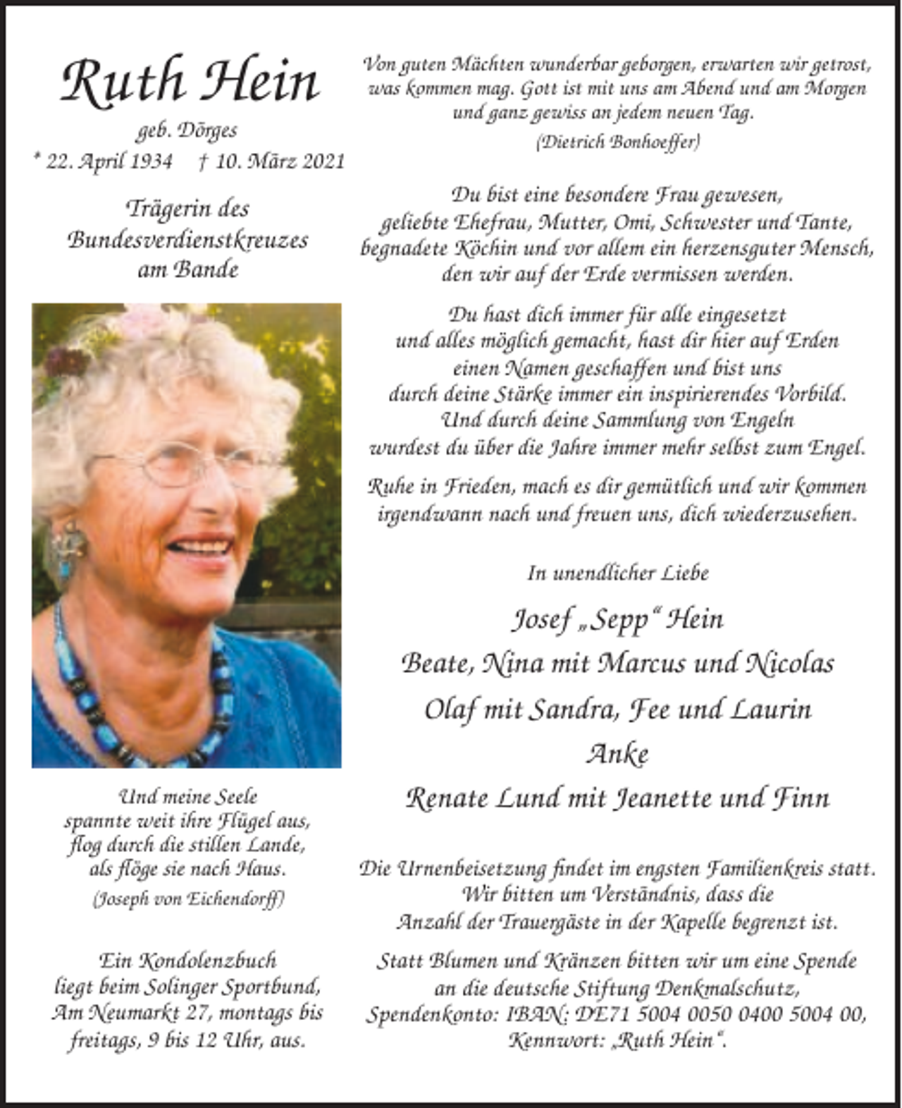 <p>Ruth Hein<br />geb. Dörges<br />* 22. April 1934 † 10. März 2021</p><p>Trägerin des<br />Bundesverdienstkreuzes<br />am Bande</p><p>Von guten Mächten wunderbar geborgen, erwarten wir getrost,<br />was kommen mag. Gott ist mit uns am Abend und am Morgen<br />und ganz gewiss an jedem neuen Tag.<br />(Dietrich Bonhoeffer)</p><p>Du bist eine besondere Frau gewesen,<br />geliebte Ehefrau, Mutter, Omi, Schwester und Tante,<br />begnadete Köchin und vor allem ein herzensguter Mensch,<br />den wir auf der Erde vermissen werden.<br />Du hast dich immer für alle eingesetzt<br />und alles möglich gemacht, hast dir hier auf Erden<br />einen Namen geschaffen und bist uns<br />durch deine Stärke immer ein inspirierendes Vorbild.<br />Und durch deine Sammlung von Engeln<br />wurdest du über die Jahre immer mehr selbst zum Engel.<br />Ruhe in Frieden, mach es dir gemütlich und wir kommen<br />irgendwann nach und freuen uns, dich wiederzusehen.<br />In unendlicher Liebe</p><p>Und meine Seele<br />spannte weit ihre Flügel aus,<br />flog durch die stillen Lande,<br />als flöge sie nach Haus.</p><p>Josef „ Sepp“ Hein<br />Beate, Nina mit Marcus und Nicolas<br />Olaf mit Sandra, Fee und Laurin<br />Anke<br />Renate Lund mit Jeanette und Finn</p><p>(Joseph von Eichendorff)</p><p>Die Urnenbeisetzung findet im engsten Familienkreis statt.<br />Wir bitten um Verständnis, dass die<br />Anzahl der Trauergäste in der Kapelle begrenzt ist.</p><p>Ein Kondolenzbuch<br />liegt beim Solinger Sportbund,<br />Am Neumarkt 27, montags bis<br />freitags, 9 bis 12 Uhr, aus.</p><p>Statt Blumen und Kränzen bitten wir um eine Spende<br />an die deutsche Stiftung Denkmalschutz,<br />Spendenkonto: IBAN: DE71 5004 005400 5004 00,<br />Kennwort: „Ruth Hein“.</p>