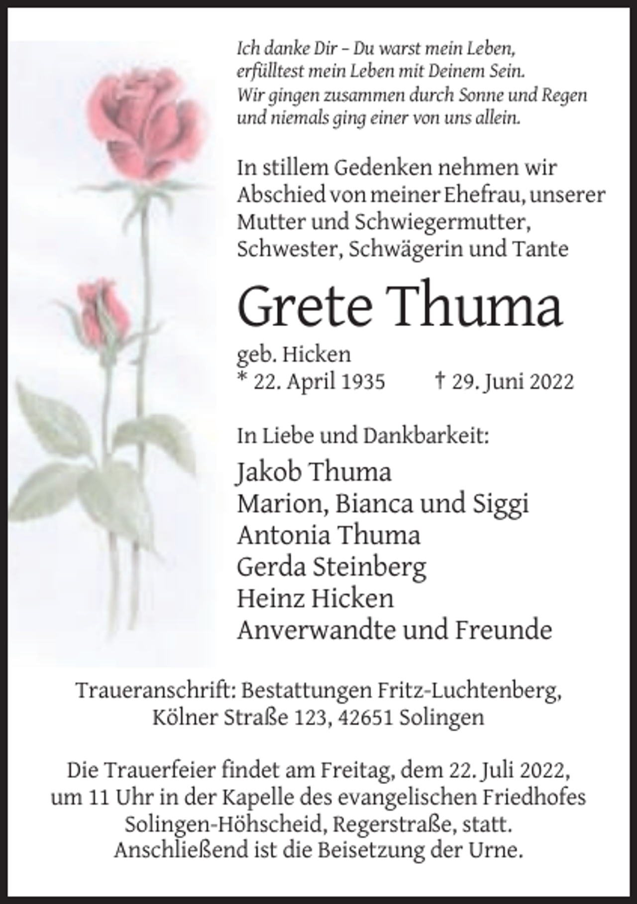 <p>Ich danke Dir – Du warst mein Leben,<br />erfülltest mein Leben mit Deinem Sein.<br />Wir gingen zusammen durch Sonne und Regen<br />und niemals ging einer von uns allein.</p><p>In stillem Gedenken nehmen wir<br />Abschied von meiner Ehefrau, unserer<br />Mutter und Schwiegermutter,<br />Schwester, Schwägerin und Tante</p><p>Grete Thuma<br />geb. Hicken<br />* 22. April 1935</p><p>† 29. Juni 2022</p><p>In Liebe und Dankbarkeit:</p><p>Jakob Thuma<br />Marion, Bianca und Siggi<br />Antonia Thuma<br />Gerda Steinberg<br />Heinz Hicken<br />Anverwandte und Freunde<br />Traueranschrift: Bestattungen Fritz-Luchtenberg,<br />Kölner Straße 123, 42651 Solingen<br />Die Trauerfeier findet am Freitag, dem 22. Juli 2022,<br />um 11 Uhr in der Kapelle des evangelischen Friedhofes<br />Solingen-Höhscheid, Regerstraße, statt.<br />Anschließend ist die Beisetzung der Urne.</p>