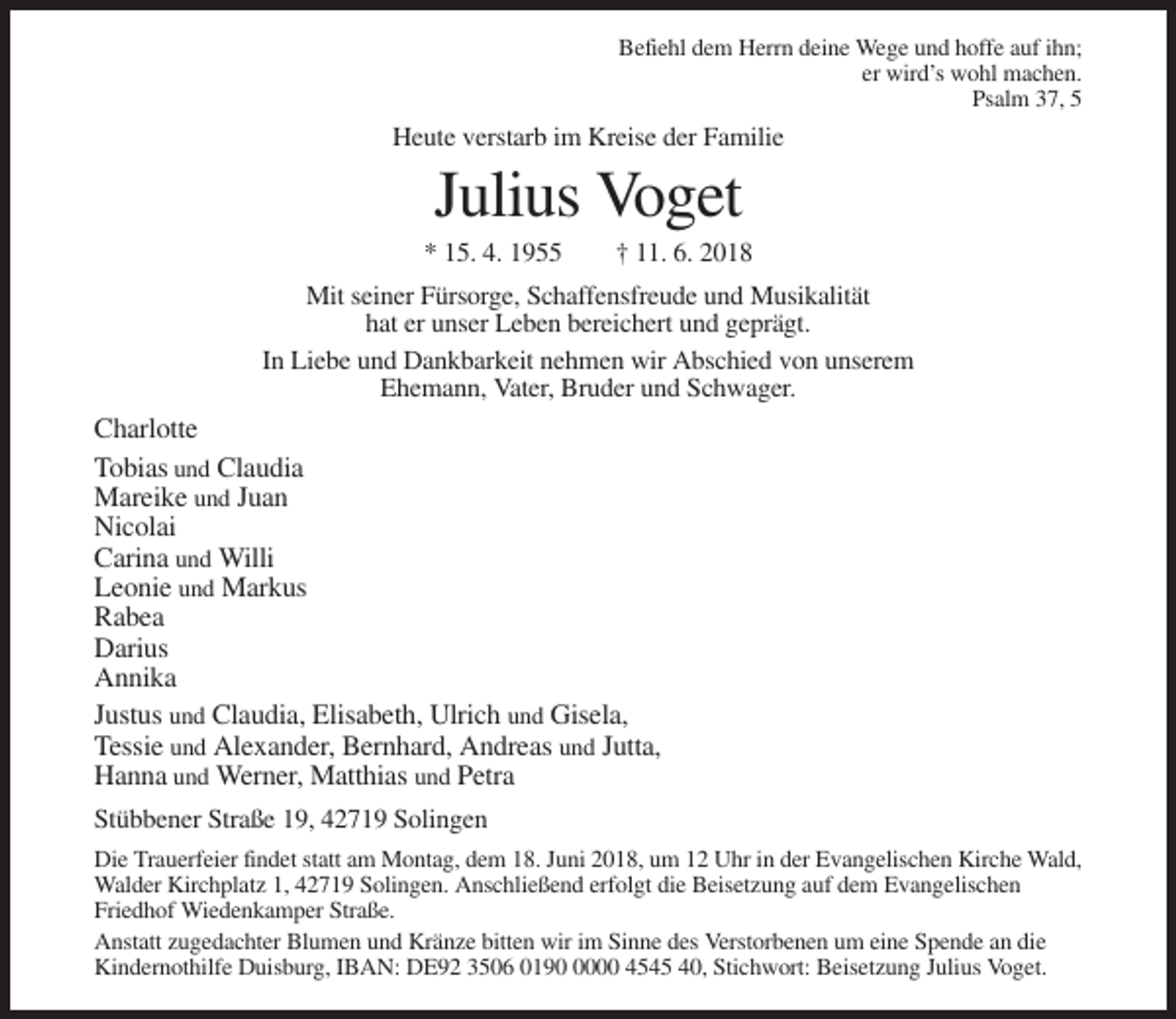 <p>Befiehl dem Herrn deine Wege und hoffe auf ihn;<br />er wird’s wohl machen.<br />Psalm 37, 5</p><p>Heute verstarb im Kreise der Familie</p><p>Julius Voget<br />* 15. 4. 1955</p><p>† 11. 6. 2018</p><p>Mit seiner Fürsorge, Schaffensfreude und Musikalität<br />hat er unser Leben bereichert und geprägt.<br />In Liebe und Dankbarkeit nehmen wir Abschied von unserem<br />Ehemann, Vater, Bruder und Schwager.</p><p>Charlotte<br />Tobias und Claudia<br />Mareike und Juan<br />Nicolai<br />Carina und Willi<br />Leonie und Markus<br />Rabea<br />Darius<br />Annika<br />Justus und Claudia, Elisabeth, Ulrich und Gisela,<br />Tessie und Alexander, Bernhard, Andreas und Jutta,<br />Hanna und Werner, Matthias und Petra<br />Stübbener Straße 19, 42719 Solingen<br />Die Trauerfeier findet statt am Montag, dem 18. Juni 2018, um 12 Uhr in der Evangelischen Kirche Wald,<br />Walder Kirchplatz 1, 42719 Solingen. Anschließend erfolgt die Beisetzung auf dem Evangelischen<br />Friedhof Wiedenkamper Straße.<br />Anstatt zugedachter Blumen und Kränze bitten wir im Sinne des Verstorbenen um eine Spende an die<br />Kindernothilfe Duisburg, IBAN: DE92 3506 019000 4545 40, Stichwort: Beisetzung Julius Voget.</p>