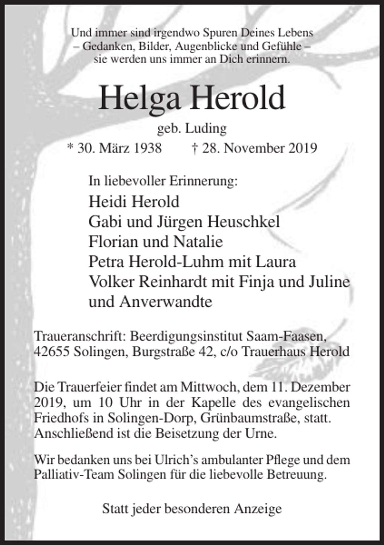 <p>Und immer sind irgendwo Spuren Deines Lebens<br />– Gedanken, Bilder, Augenblicke und Gefühle –<br />sie werden uns immer an Dich erinnern.</p><p>Helga Herold<br />geb. Luding<br />* 30. März 1938<br />† 28. November 2019<br />In liebevoller Erinnerung:</p><p>Heidi Herold<br />Gabi und Jürgen Heuschkel<br />Florian und Natalie<br />Petra Herold-Luhm mit Laura<br />Volker Reinhardt mit Finja und Juline<br />und Anverwandte<br />Traueranschrift: Beerdigungsinstitut Saam-Faasen,<br />42655 Solingen, Burgstraße 42, c/o Trauerhaus Herold<br />Die Trauerfeier findet am Mittwoch, dem 11. Dezember<br />2019, um 10 Uhr in der Kapelle des evangelischen<br />Friedhofs in Solingen-Dorp, Grünbaumstraße, statt.<br />Anschließend ist die Beisetzung der Urne.<br />Wir bedanken uns bei Ulrich’s ambulanter Pflege und dem<br />Palliativ-Team Solingen für die liebevolle Betreuung.</p><p>Statt jeder besonderen Anzeige</p>