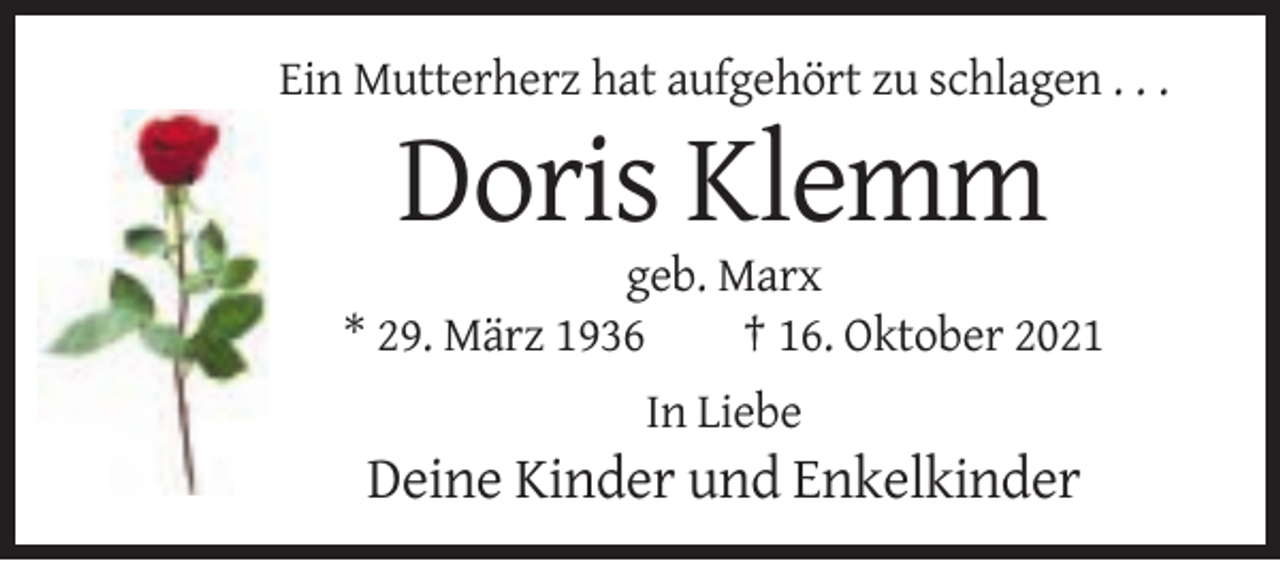 <p>Ein Mutterherz hat aufgehört zu schlagen . . .</p><p>Doris Klemm<br />geb. Marx<br />* 29. März 1936<br />† 16. Oktober 2021<br />In Liebe</p><p>Deine Kinder und Enkelkinder</p>