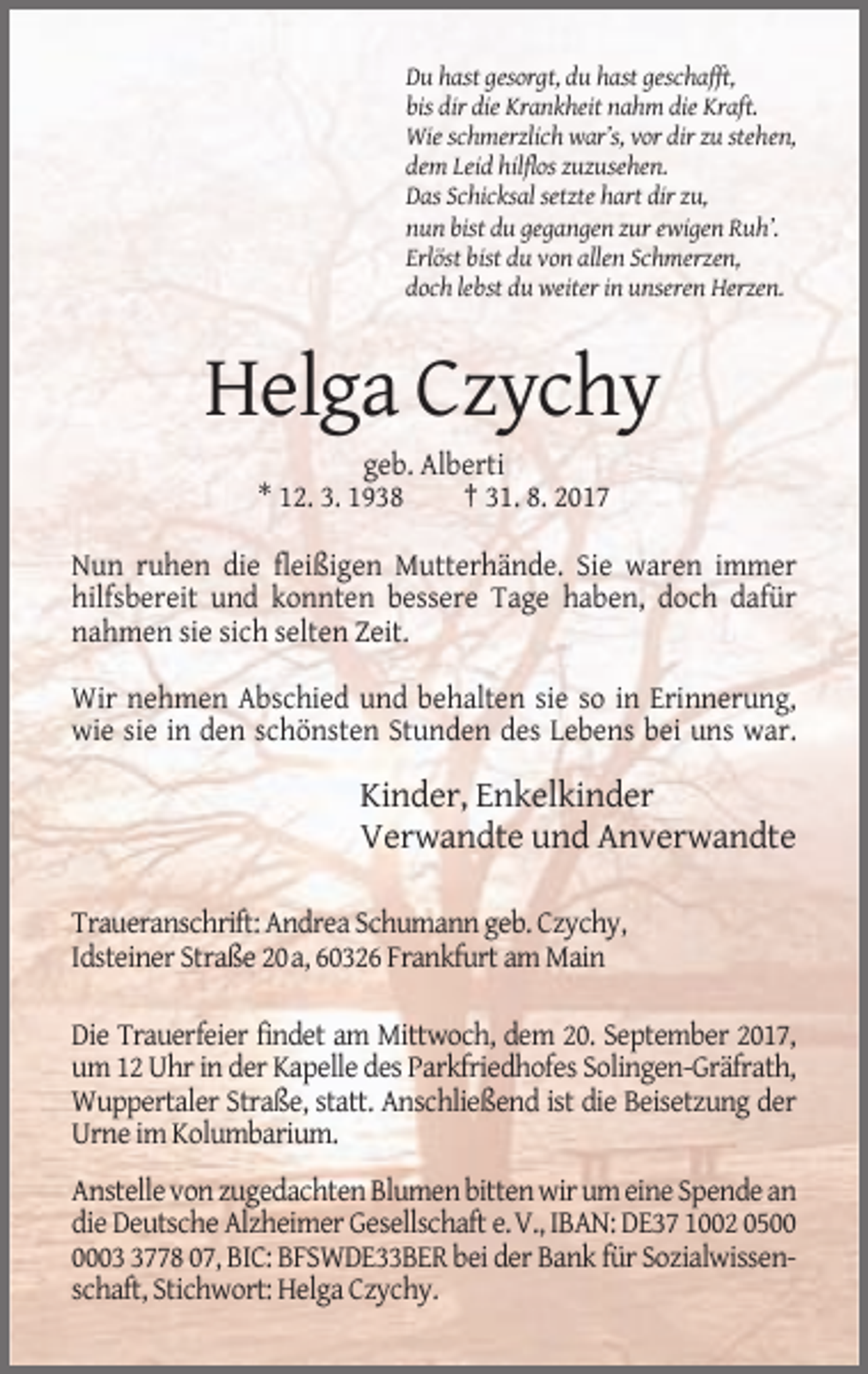<p>Du hast gesorgt, du hast geschafft,<br />bis dir die Krankheit nahm die Kraft.<br />Wie schmerzlich war’s, vor dir zu stehen,<br />dem Leid hilflos zuzusehen.<br />Das Schicksal setzte hart dir zu,<br />nun bist du gegangen zur ewigen Ruh’.<br />Erlöst bist du von allen Schmerzen,<br />doch lebst du weiter in unseren Herzen.</p><p>Helga Czychy<br />geb. Alberti<br />* 12. 3. 1938<br />† 31. 8. 2017<br />Nun ruhen die fleißigen Mutterhände. Sie waren immer<br />hilfsbereit und konnten bessere Tage haben, doch dafür<br />nahmen sie sich selten Zeit.<br />Wir nehmen Abschied und behalten sie so in Erinnerung,<br />wie sie in den schönsten Stunden des Lebens bei uns war.</p><p>Kinder, Enkelkinder<br />Verwandte und Anverwandte<br />Traueranschrift: Andrea Schumann geb. Czychy,<br />Idsteiner Straße 20a, 60326 Frankfurt am Main<br />Die Trauerfeier findet am Mittwoch, dem 20. September 2017,<br />um 12 Uhr in der Kapelle des Parkfriedhofes Solingen-Gräfrath,<br />Wuppertaler Straße, statt. Anschließend ist die Beisetzung der<br />Urne im Kolumbarium.<br />Anstelle von zugedachten Blumen bitten wir um eine Spende an<br />die Deutsche Alzheimer Gesellschaft e.V., IBAN: DE37 1002 050778 07, BIC: BFSWDE33BER bei der Bank für Sozialwissenschaft, Stichwort: Helga Czychy.</p>