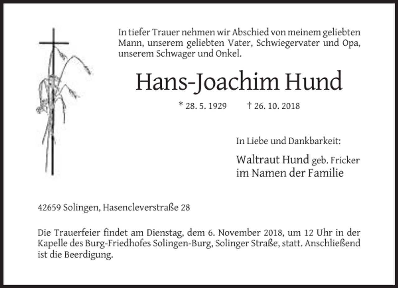 <p>In tiefer Trauer nehmen wir Abschied von meinem geliebten<br />Mann, unserem geliebten Vater, Schwiegervater und Opa,<br />unserem Schwager und Onkel.</p><p>Hans-Joachim Hund<br />* 28. 5. 1929</p><p>† 26. 10. 2018</p><p>In Liebe und Dankbarkeit:</p><p>Waltraut Hund geb. Fricker<br />im Namen der Familie<br />42659 Solingen, Hasencleverstraße 28<br />Die Trauerfeier findet am Dienstag, dem 6. November 2018, um 12 Uhr in der<br />Kapelle des Burg-Friedhofes Solingen-Burg, Solinger Straße, statt. Anschließend<br />ist die Beerdigung.</p>