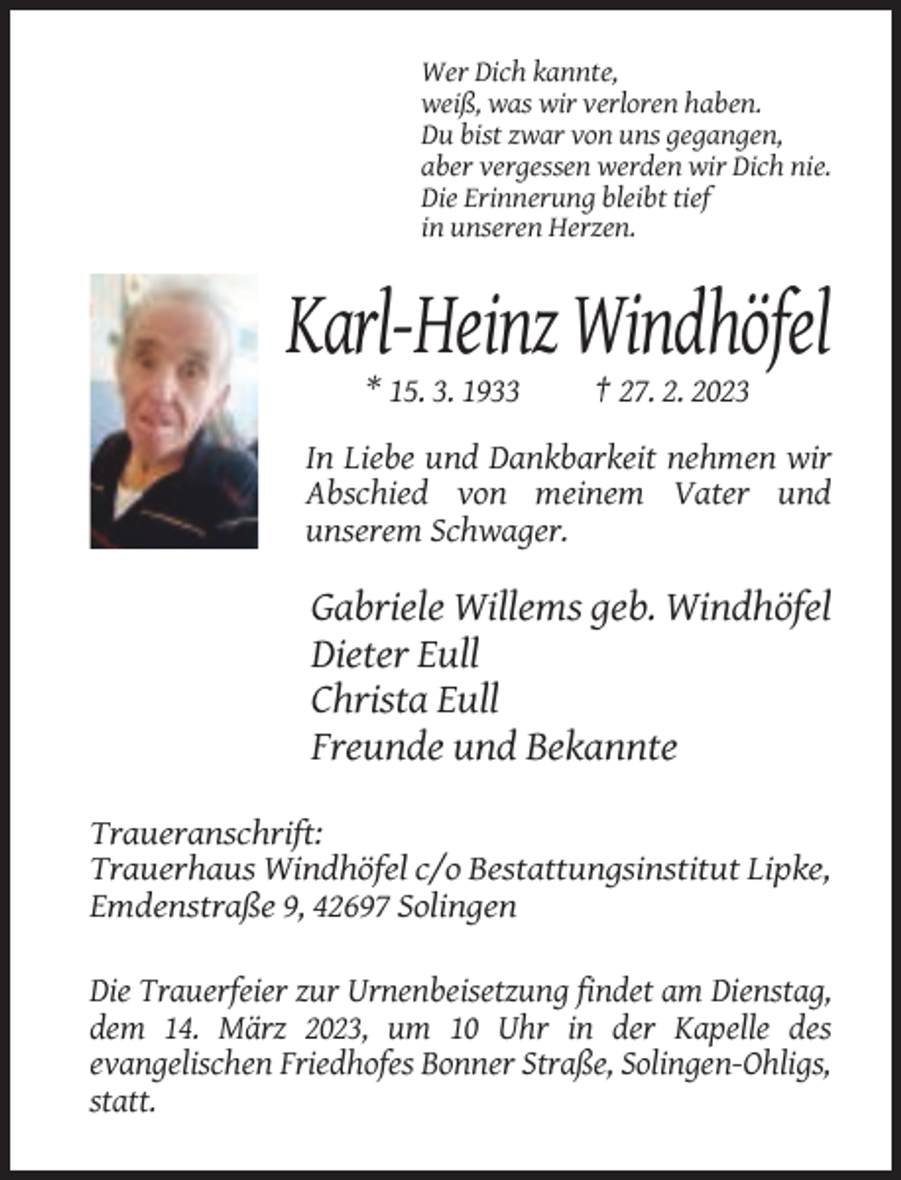 <p>Wer Dich kannte,<br />weiß, was wir verloren haben.<br />Du bist zwar von uns gegangen,<br />aber vergessen werden wir Dich nie.<br />Die Erinnerung bleibt tief<br />in unseren Herzen.</p><p>Karl-Heinz Windhöfel<br />* 15. 3. 1933</p><p>† 27. 2. 2023</p><p>In Liebe und Dankbarkeit nehmen wir<br />Abschied von meinem Vater und<br />unserem Schwager.</p><p>Gabriele Willems geb. Windhöfel<br />Dieter Eull<br />Christa Eull<br />Freunde und Bekannte<br />Traueranschrift:<br />Trauerhaus Windhöfel c/o Bestattungsinstitut Lipke,<br />Emdenstraße 9, 42697 Solingen<br />Die Trauerfeier zur Urnenbeisetzung findet am Dienstag,<br />dem 14. März 2023, um 10 Uhr in der Kapelle des<br />evangelischen Friedhofes Bonner Straße, Solingen-Ohligs,<br />statt.</p>
