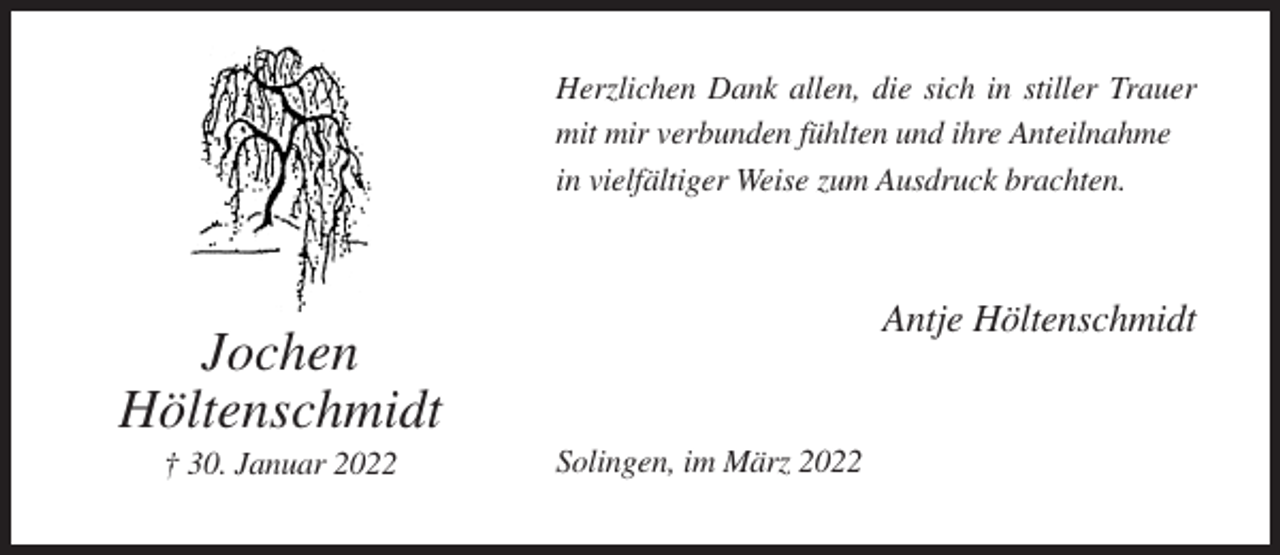 <p>Herzlichen Dank allen, die sich in stiller Trauer<br />mit mir verbunden fühlten und ihre Anteilnahme<br />in vielfältiger Weise zum Ausdruck brachten.</p><p>Antje Höltenschmidt</p><p>Jochen<br />Höltenschmidt<br />† 30. Januar 2022</p><p>Solingen, im März 2022</p>