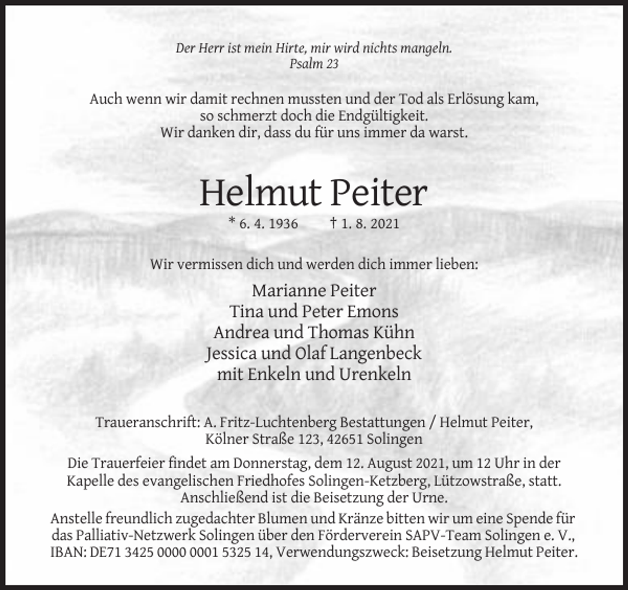 <p>Der Herr ist mein Hirte, mir wird nichts mangeln.<br />Psalm 23</p><p>Auch wenn wir damit rechnen mussten und der Tod als Erlösung kam,<br />so schmerzt doch die Endgültigkeit.<br />Wir danken dir, dass du für uns immer da warst.</p><p>Helmut Peiter<br />* 6. 4. 1936</p><p>† 1. 8. 2021</p><p>Wir vermissen dich und werden dich immer lieben:</p><p>Marianne Peiter<br />Tina und Peter Emons<br />Andrea und Thomas Kühn<br />Jessica und Olaf Langenbeck<br />mit Enkeln und Urenkeln<br />Traueranschrift: A. Fritz-Luchtenberg Bestattungen / Helmut Peiter,<br />Kölner Straße 123, 42651 Solingen<br />Die Trauerfeier findet am Donnerstag, dem 12. August 2021, um 12 Uhr in der<br />Kapelle des evangelischen Friedhofes Solingen-Ketzberg, Lützowstraße, statt.<br />Anschließend ist die Beisetzung der Urne.<br />Anstelle freundlich zugedachter Blumen und Kränze bitten wir um eine Spende für<br />das Palliativ-Netzwerk Solingen über den Förderverein SAPV-Team Solingen e. V.,<br />IBAN: DE71 3425 01 5325 14, Verwendungszweck: Beisetzung Helmut Peiter.</p>
