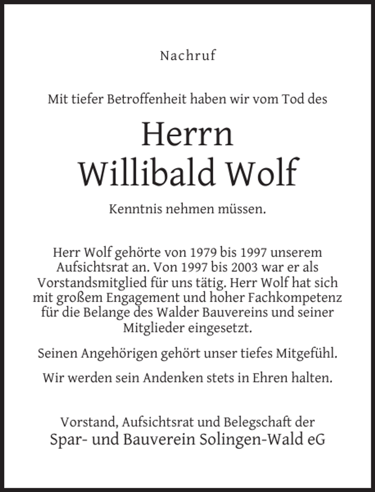 <p>Nachruf<br />Mit tiefer Betroffenheit haben wir vom Tod des</p><p>Herrn<br />Willibald Wolf<br />Kenntnis nehmen müssen.<br />Herr Wolf gehörte von 1979 bis 1997 unserem<br />Aufsichtsrat an. Von 1997 bis 2003 war er als<br />Vorstandsmitglied für uns tätig. Herr Wolf hat sich<br />mit großem Engagement und hoher Fachkompetenz<br />für die Belange des Walder Bauvereins und seiner<br />Mitglieder eingesetzt.<br />Seinen Angehörigen gehört unser tiefes Mitgefühl.<br />Wir werden sein Andenken stets in Ehren halten.<br />Vorstand, Aufsichtsrat und Belegschaft der</p><p>Spar- und Bauverein Solingen-Wald eG</p>
