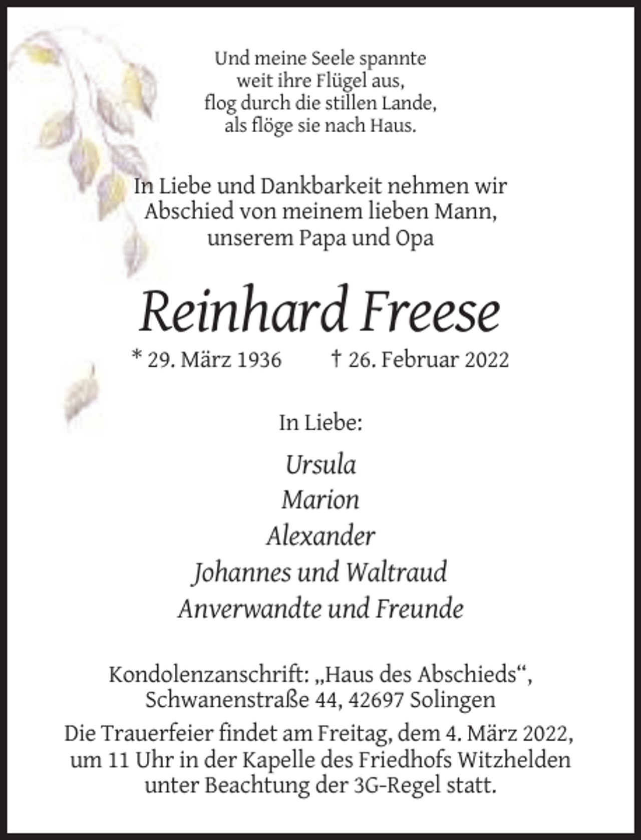 <p>Und meine Seele spannte<br />weit ihre Flügel aus,<br />flog durch die stillen Lande,<br />als flöge sie nach Haus.</p><p>In Liebe und Dankbarkeit nehmen wir<br />Abschied von meinem lieben Mann,<br />unserem Papa und Opa</p><p>Reinhard Freese<br />* 29. März 1936</p><p>† 26. Februar 2022</p><p>In Liebe:</p><p>Ursula<br />Marion<br />Alexander<br />Johannes und Waltraud<br />Anverwandte und Freunde<br />Kondolenzanschrift: „Haus des Abschieds“,<br />Schwanenstraße 44, 42697 Solingen<br />Die Trauerfeier findet am Freitag, dem 4. März 2022,<br />um 11 Uhr in der Kapelle des Friedhofs Witzhelden<br />unter Beachtung der 3G-Regel statt.</p>