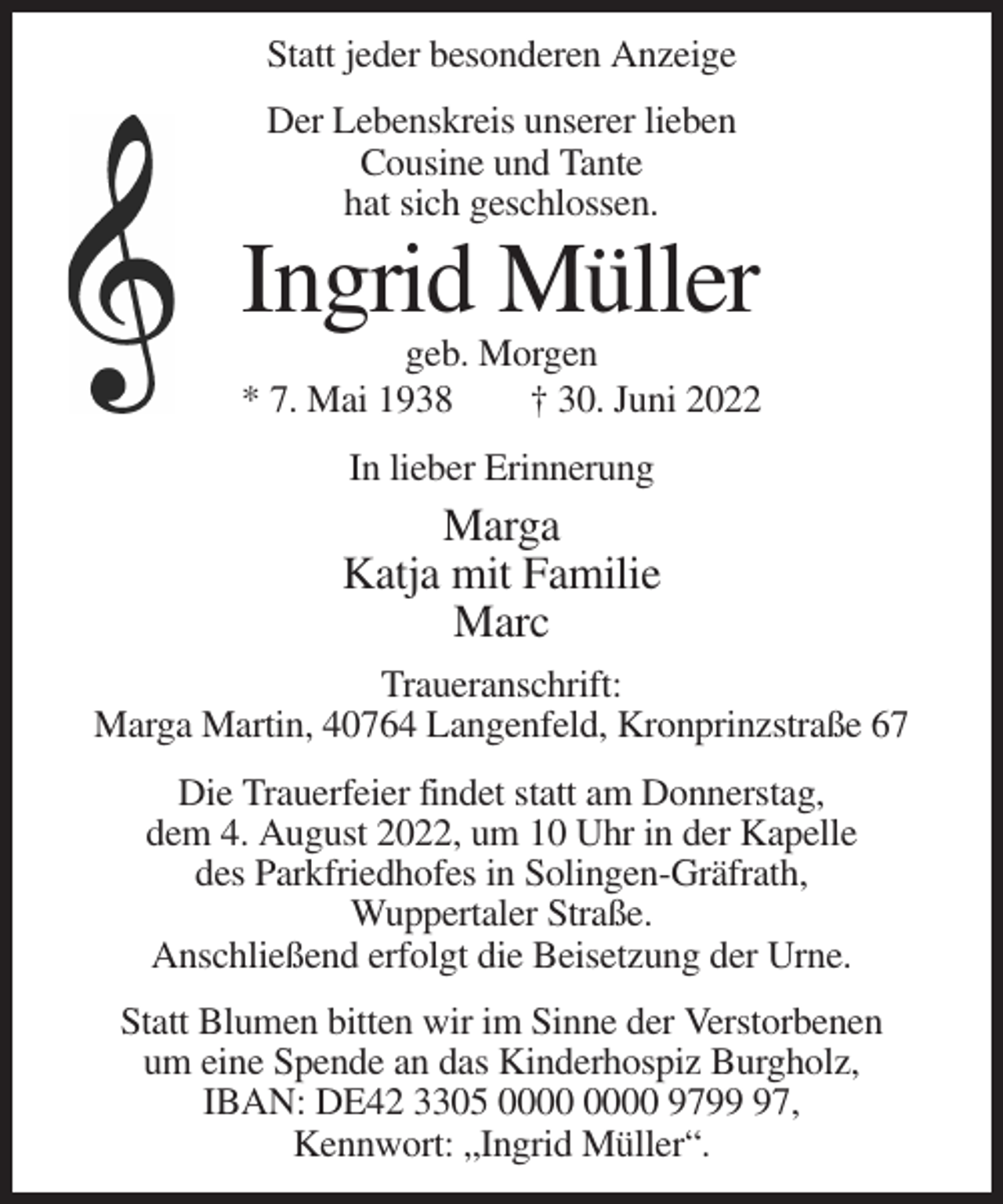 <p>Statt jeder besonderen Anzeige<br />Der Lebenskreis unserer lieben<br />Cousine und Tante<br />hat sich geschlossen.</p><p>Ingrid Müller<br />geb. Morgen<br />* 7. Mai 1938<br />† 30. Juni 2022<br />In lieber Erinnerung</p><p>Marga<br />Katja mit Familie<br />Marc<br />Traueranschrift:<br />Marga Martin, 40764 Langenfeld, Kronprinzstraße 67<br />Die Trauerfeier findet statt am Donnerstag,<br />dem 4. August 2022, um 10 Uhr in der Kapelle<br />des Parkfriedhofes in Solingen-Gräfrath,<br />Wuppertaler Straße.<br />Anschließend erfolgt die Beisetzung der Urne.<br />Statt Blumen bitten wir im Sinne der Verstorbenen<br />um eine Spende an das Kinderhospiz Burgholz,<br />IBAN: DE42 3305 9797,<br />Kennwort: „Ingrid Müller“.</p>