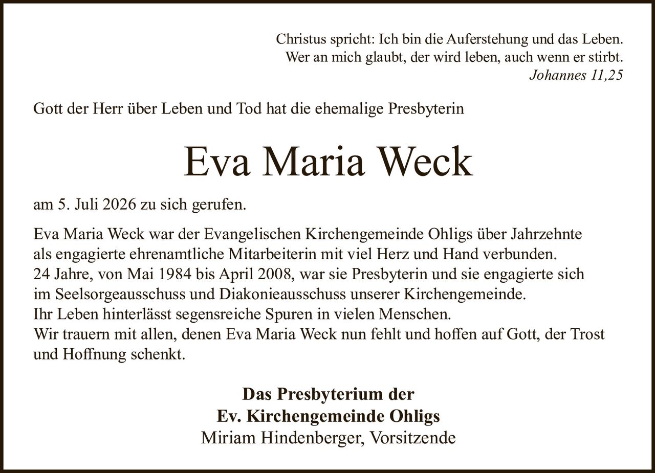 <p><i>Christus spricht: Ich bin die Auferstehung und das Leben.<br>Wer an mich glaubt, der wird leben, auch wenn er stirbt.<br>Johannes 11,25</i></p>

<p>Gott der Herr über Leben und Tod hat die ehemalige Presbyterin</p>

<p><strong>Eva Maria Weck</strong></p>

<p>am 5. Juli 2026 zu sich gerufen.</p>

<p>Eva Maria Weck war der Evangelischen Kirchengemeinde Ohligs über Jahrzehnte als engagierte ehrenamtliche Mitarbeiterin mit viel Herz und Hand verbunden. 24 Jahre, von Mai 1984 bis April 2008, war sie Presbyterin und sie engagierte sich im Seelsorgeausschuss und Diakonieausschuss unserer Kirchengemeinde. Ihr Leben hinterlässt segensreiche Spuren in vielen Menschen. Wir trauern mit allen, denen Eva Maria Weck nun fehlt und hoffen auf Gott, der Trost und Hoffnung schenkt.</p>

<p><strong>Das Presbyterium der<br>Ev. Kirchengemeinde Ohligs<br>Miriam Hindenberger, Vorsitzende</strong></p>