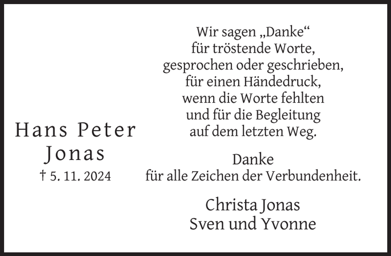 <p>Hans Peter<br />Jonas<br />† 5. 11. 2024</p><p>Wir sagen „Danke“<br />für tröstende Worte,<br />gesprochen oder geschrieben,<br />für einen Händedruck,<br />wenn die Worte fehlten<br />und für die Begleitung<br />auf dem letzten Weg.</p><p>Danke<br />für alle Zeichen der Verbundenheit.</p><p>Christa Jonas<br />Sven und Yvonne</p>
