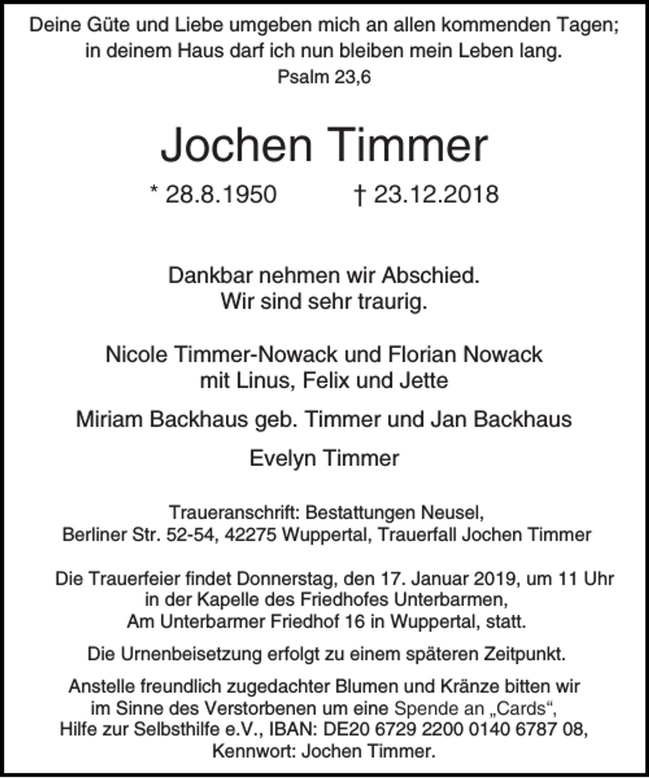 <p>Deine Güte und Liebe umgeben mich an allen kommenden Tagen;<br />in deinem Haus darf ich nun bleiben mein Leben lang.<br />Psalm 23,6</p><p>Jochen Timmer<br />* 28.8.1950</p><p>† 23.12.2018</p><p>Dankbar nehmen wir Abschied.<br />Wir sind sehr traurig.<br />Nicole Timmer-Nowack und Florian Nowack<br />mit Linus, Felix und Jette<br />Miriam Backhaus geb. Timmer und Jan Backhaus<br />Evelyn Timmer<br />Traueranschrift: Bestattungen Neusel,<br />Berliner Str. 52-54, 42275 Wuppertal, Trauerfall Jochen Timmer<br />Die Trauerfeier findet Donnerstag, den 17. Januar 2019, um 11 Uhr<br />in der Kapelle des Friedhofes Unterbarmen,<br />Am Unterbarmer Friedhof 16 in Wuppertal, statt.<br />Die Urnenbeisetzung erfolgt zu einem späteren Zeitpunkt.<br />Anstelle freundlich zugedachter Blumen und Kränze bitten wir<br />im Sinne des Verstorbenen um eine Spende an „Cards“,<br />Hilfe zur Selbsthilfe e.V., IBAN: DE20 6729 220140 6787 08,<br />Kennwort: Jochen Timmer.</p>