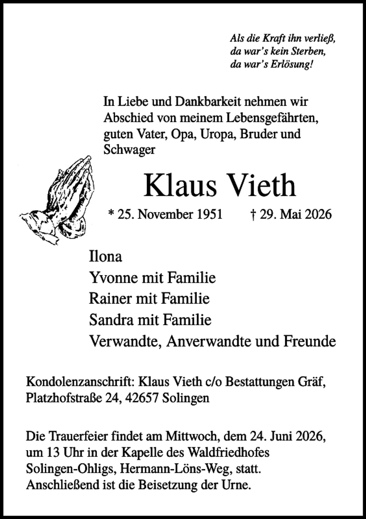 <p>Als die Kraft ihn verließ,<br />da war’s kein Sterben,<br />da war’s Erlösung!</p><p>In Liebe und Dankbarkeit nehmen wir<br />Abschied von meinem Lebensgefährten,<br />guten Vater, Opa, Uropa, Bruder und<br />Schwager</p><p>Klaus Vieth<br />* 25. November 1951</p><p>† 29. Mai 2026</p><p>Ilona<br />Yvonne mit Familie<br />Rainer mit Familie<br />Sandra mit Familie<br />Verwandte, Anverwandte und Freunde<br />Kondolenzanschrift: Klaus Vieth c/o Bestattungen Gräf,<br />Platzhofstraße 24, 42657 Solingen<br />Die Trauerfeier findet am Mittwoch, dem 24. Juni 2026,<br />um 13 Uhr in der Kapelle des Waldfriedhofes<br />Solingen-Ohligs, Hermann-Löns-Weg, statt.<br />Anschließend ist die Beisetzung der Urne.</p>