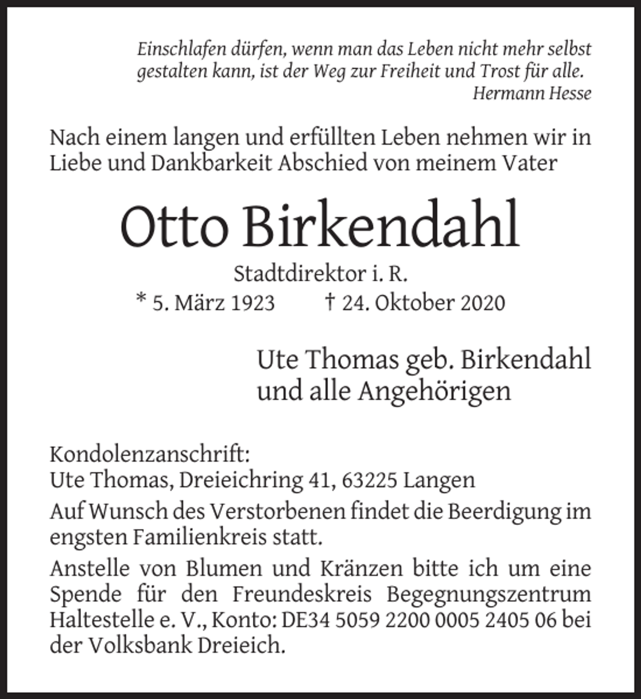 <p>Einschlafen dürfen, wenn man das Leben nicht mehr selbst<br />gestalten kann, ist der Weg zur Freiheit und Trost für alle.<br />Hermann Hesse</p><p>Nach einem langen und erfüllten Leben nehmen wir in<br />Liebe und Dankbarkeit Abschied von meinem Vater</p><p>Otto Birkendahl<br />Stadtdirektor i. R.<br />* 5. März 1923<br />† 24. Oktober 2020</p><p>Ute Thomas geb. Birkendahl<br />und alle Angehörigen<br />Kondolenzanschrift:<br />Ute Thomas, Dreieichring 41, 63225 Langen<br />Auf Wunsch des Verstorbenen findet die Beerdigung im<br />engsten Familienkreis statt.<br />Anstelle von Blumen und Kränzen bitte ich um eine<br />Spende für den Freundeskreis Begegnungszentrum<br />Haltestelle e. V., Konto: DE34 5059 2205 2405 06 bei<br />der Volksbank Dreieich.</p>