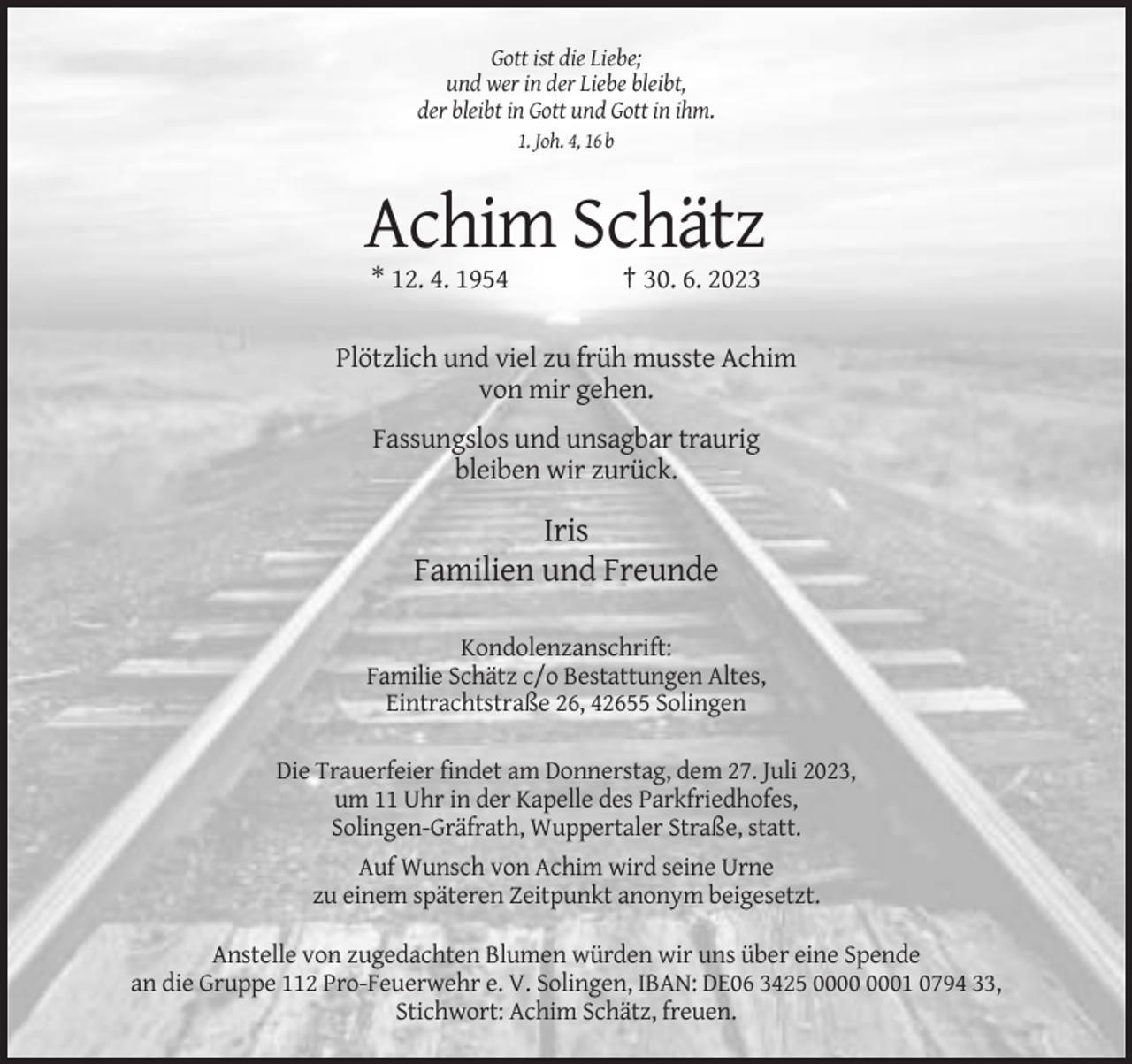 <p>Gott ist die Liebe;<br />und wer in der Liebe bleibt,<br />der bleibt in Gott und Gott in ihm.<br />1. Joh. 4, 16 b</p><p>Achim Schätz<br />* 12. 4. 1954</p><p>† 30. 6. 2023</p><p>Plötzlich und viel zu früh musste Achim<br />von mir gehen.<br />Fassungslos und unsagbar traurig<br />bleiben wir zurück.</p><p>Iris<br />Familien und Freunde<br />Kondolenzanschrift:<br />Familie Schätz c/o Bestattungen Altes,<br />Eintrachtstraße 26, 42655 Solingen<br />Die Trauerfeier findet am Donnerstag, dem 27. Juli 2023,<br />um 11 Uhr in der Kapelle des Parkfriedhofes,<br />Solingen-Gräfrath, Wuppertaler Straße, statt.<br />Auf Wunsch von Achim wird seine Urne<br />zu einem späteren Zeitpunkt anonym beigesetzt.<br />Anstelle von zugedachten Blumen würden wir uns über eine Spende<br />an die Gruppe 112 Pro-Feuerwehr e. V. Solingen, IBAN: DE06 3425 01 0794 33,<br />Stichwort: Achim Schätz, freuen.</p>