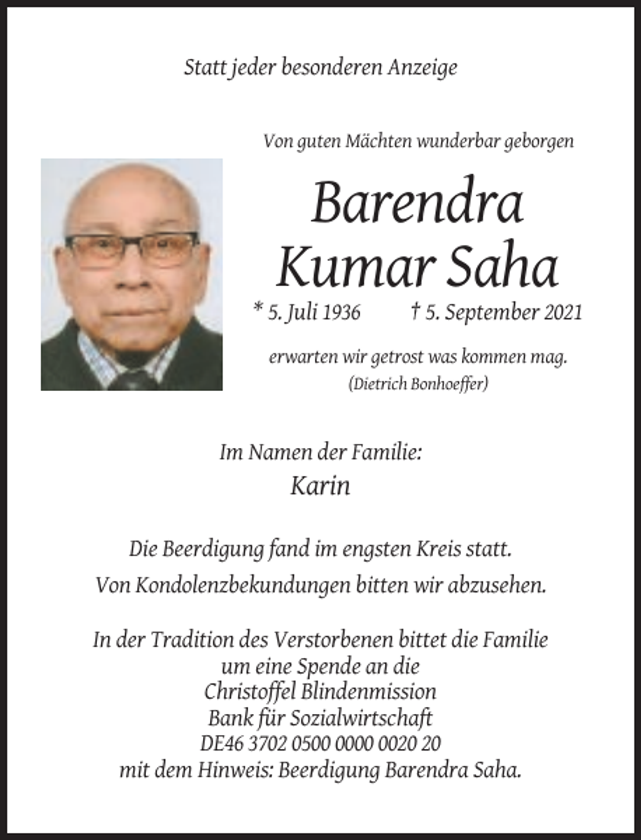 <p>Statt jeder besonderen Anzeige</p><p>Von guten Mächten wunderbar geborgen</p><p>Barendra<br />Kumar Saha<br />* 5. Juli 1936</p><p>† 5. September 2021</p><p>erwarten wir getrost was kommen mag.<br />(Dietrich Bonhoeffer)</p><p>Im Namen der Familie:</p><p>Karin<br />Die Beerdigung fand im engsten Kreis statt.<br />Von Kondolenzbekundungen bitten wir abzusehen.<br />In der Tradition des Verstorbenen bittet die Familie<br />um eine Spende an die<br />Christoffel Blindenmission<br />Bank für Sozialwirtschaft<br />DE46 3702 05<br />mit dem Hinweis: Beerdigung Barendra Saha.</p>