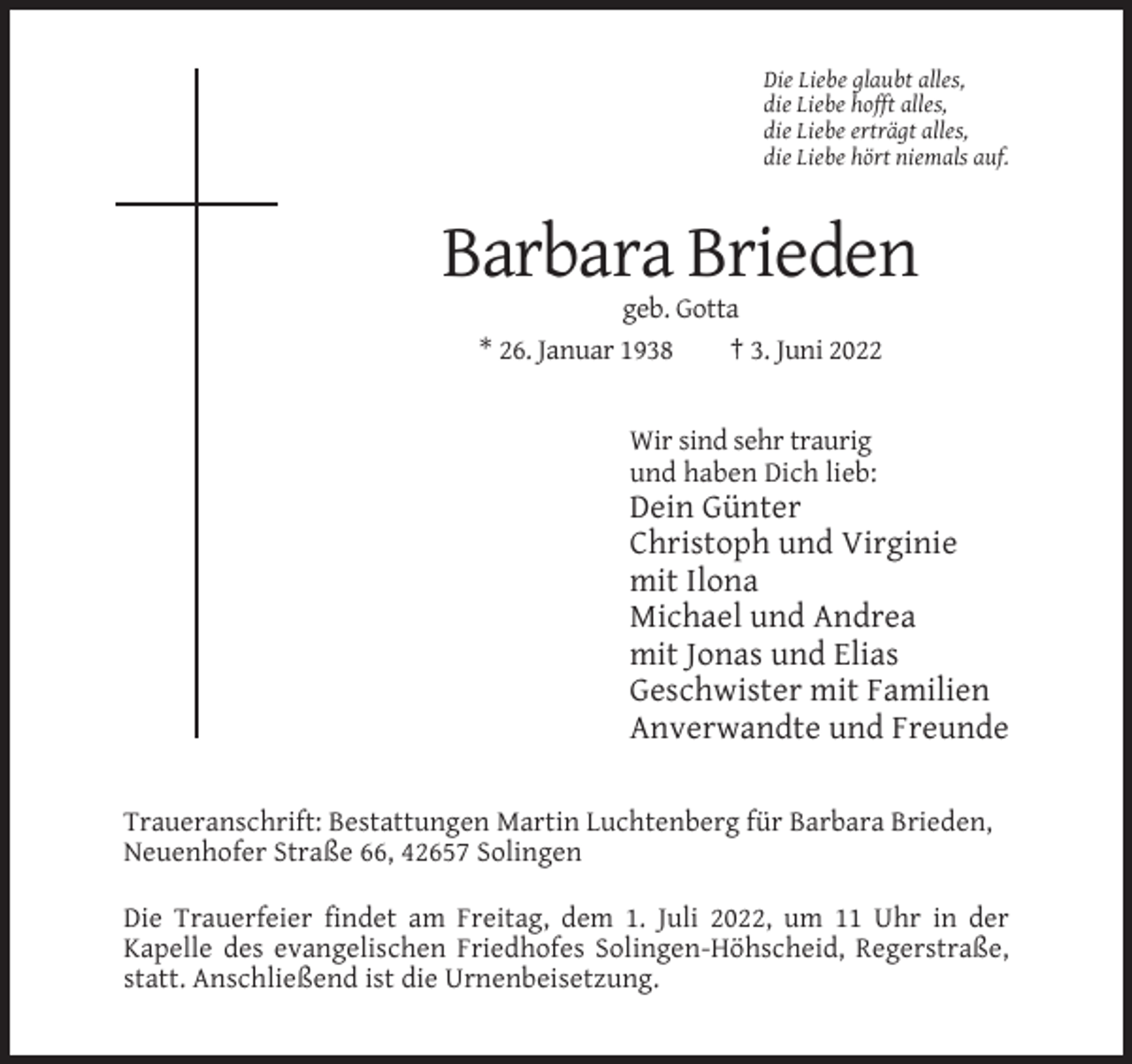 <p>Die Liebe glaubt alles,<br />die Liebe hofft alles,<br />die Liebe erträgt alles,<br />die Liebe hört niemals auf.</p><p>Barbara Brieden<br />geb. Gotta<br />* 26. Januar 1938<br />† 3. Juni 2022</p><p>Wir sind sehr traurig<br />und haben Dich lieb:</p><p>Dein Günter<br />Christoph und Virginie<br />mit Ilona<br />Michael und Andrea<br />mit Jonas und Elias<br />Geschwister mit Familien<br />Anverwandte und Freunde<br />Traueranschrift: Bestattungen Martin Luchtenberg für Barbara Brieden,<br />Neuenhofer Straße 66, 42657 Solingen<br />Die Trauerfeier findet am Freitag, dem 1. Juli 2022, um 11 Uhr in der<br />Kapelle des evangelischen Friedhofes Solingen-Höhscheid, Regerstraße,<br />statt. Anschließend ist die Urnenbeisetzung.</p>