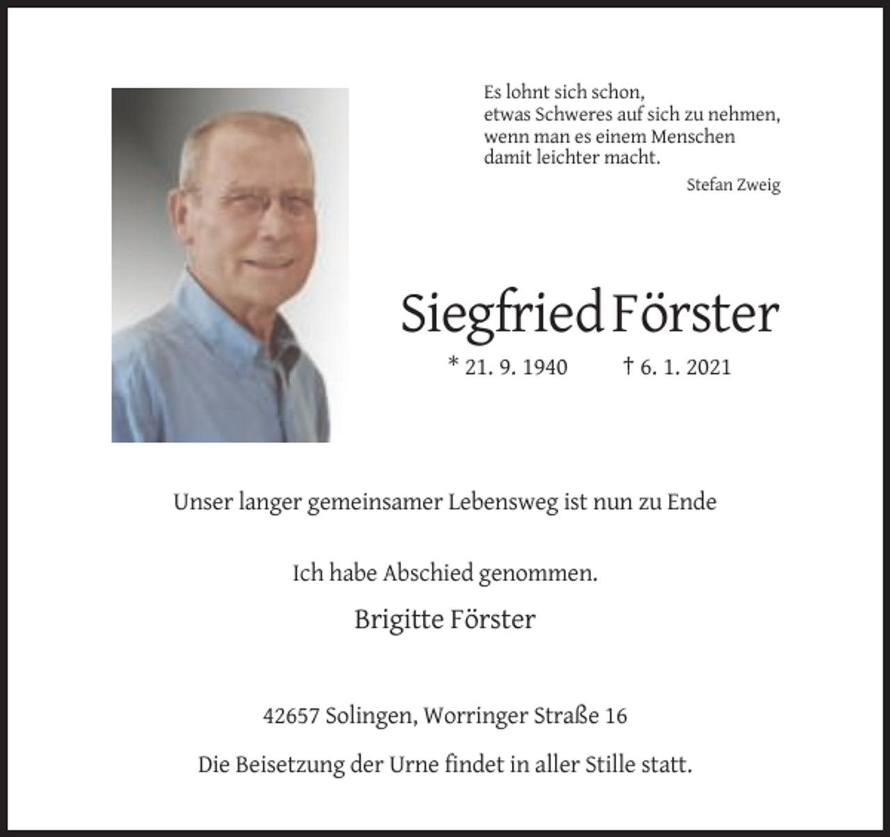 <p>Es lohnt sich schon,<br />etwas Schweres auf sich zu nehmen,<br />wenn man es einem Menschen<br />damit leichter macht.<br />Stefan Zweig</p><p>Siegfried Förster<br />* 21. 9. 1940</p><p>† 6. 1. 2021</p><p>Unser langer gemeinsamer Lebensweg ist nun zu Ende</p><p>Ich habe Abschied genommen.</p><p>Brigitte Förster</p><p>42657 Solingen, Worringer Straße 16<br />Die Beisetzung der Urne findet in aller Stille statt.</p>