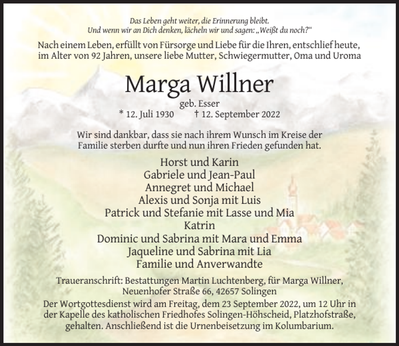 <p>Das Leben geht weiter, die Erinnerung bleibt.<br />Und wenn wir an Dich denken, lächeln wir und sagen: „Weißt du noch?“</p><p>Nach einem Leben, erfüllt von Fürsorge und Liebe für die Ihren, entschlief heute,<br />im Alter von 92 Jahren, unsere liebe Mutter, Schwiegermutter, Oma und Uroma</p><p>Marga Willner<br />* 12. Juli 1930</p><p>geb. Esser<br />† 12. September 2022</p><p>Wir sind dankbar, dass sie nach ihrem Wunsch im Kreise der<br />Familie sterben durfte und nun ihren Frieden gefunden hat.</p><p>Horst und Karin<br />Gabriele und Jean-Paul<br />Annegret und Michael<br />Alexis und Sonja mit Luis<br />Patrick und Stefanie mit Lasse und Mia<br />Katrin<br />Dominic und Sabrina mit Mara und Emma<br />Jaqueline und Sabrina mit Lia<br />Familie und Anverwandte<br />Traueranschrift: Bestattungen Martin Luchtenberg, für Marga Willner,<br />Neuenhofer Straße 66, 42657 Solingen<br />Der Wortgottesdienst wird am Freitag, dem 23 September 2022, um 12 Uhr in<br />der Kapelle des katholischen Friedhofes Solingen-Höhscheid, Platzhofstraße,<br />gehalten. Anschließend ist die Urnenbeisetzung im Kolumbarium.</p>