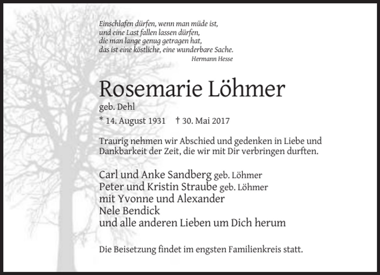 <p>Einschlafen dürfen, wenn man müde ist,<br />und eine Last fallen lassen dürfen,<br />die man lange genug getragen hat,<br />das ist eine köstliche, eine wunderbare Sache.<br />Hermann
 Hesse</p><p>Rosemarie Löhmer<br />geb. Dehl<br />* 14. August 1931 † 30. Mai 2017<br />Traurig nehmen wir Abschied und gedenken in Liebe und<br />Dankbarkeit der Zeit, die wir mit
 Dir verbringen durften.</p><p>Carl und Anke Sandberg geb. Löhmer<br />Peter und Kristin Straube geb. Löhmer<br />mit Yvonne und Alexander<br />Nele Bendick<br />und alle anderen Lieben
 um Dich herum<br />Die Beisetzung findet im engsten Familienkreis statt.</p>