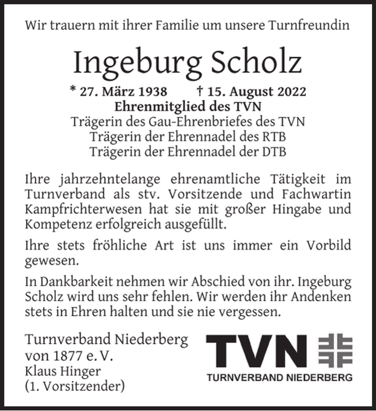 <p>Wir trauern mit ihrer Familie um unsere Turnfreundin</p><p>Ingeburg Scholz</p><p>* 27. März 1938<br />† 15. August 2022<br />Ehrenmitglied des TVN<br />Trägerin des Gau-Ehrenbriefes des TVN<br />Trägerin der Ehrennadel des RTB<br />Trägerin der Ehrennadel der DTB<br />Ihre jahrzehntelange ehrenamtliche Tätigkeit im<br />Turnverband als stv. Vorsitzende und Fachwartin<br />Kampfrichterwesen hat sie mit großer Hingabe und<br />Kompetenz erfolgreich ausgefüllt.<br />Ihre stets fröhliche Art ist uns immer ein Vorbild<br />gewesen.<br />In Dankbarkeit nehmen wir Abschied von ihr. Ingeburg<br />Scholz wird uns sehr fehlen. Wir werden ihr Andenken<br />stets in Ehren halten und sie nie vergessen.</p><p>Turnverband Niederberg<br />von 1877 e. V.<br />Klaus Hinger<br />(1. Vorsitzender)</p>